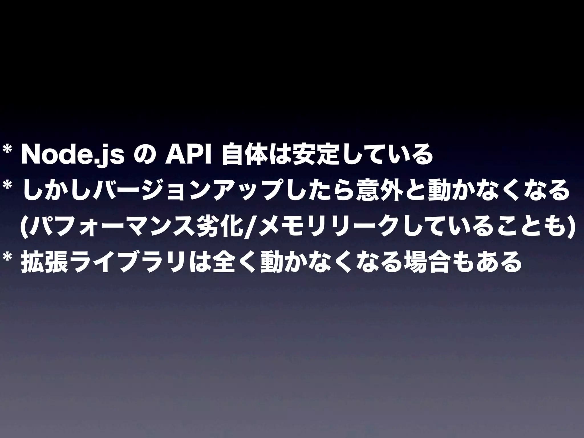 * Node.js の API 自体は安定している
* しかしバージョンアップしたら意外と動かなくなる
(パフォーマンス劣化/メモリリークしていることも)
* 拡張ライブラリは全く動かなくなる場合もある

 