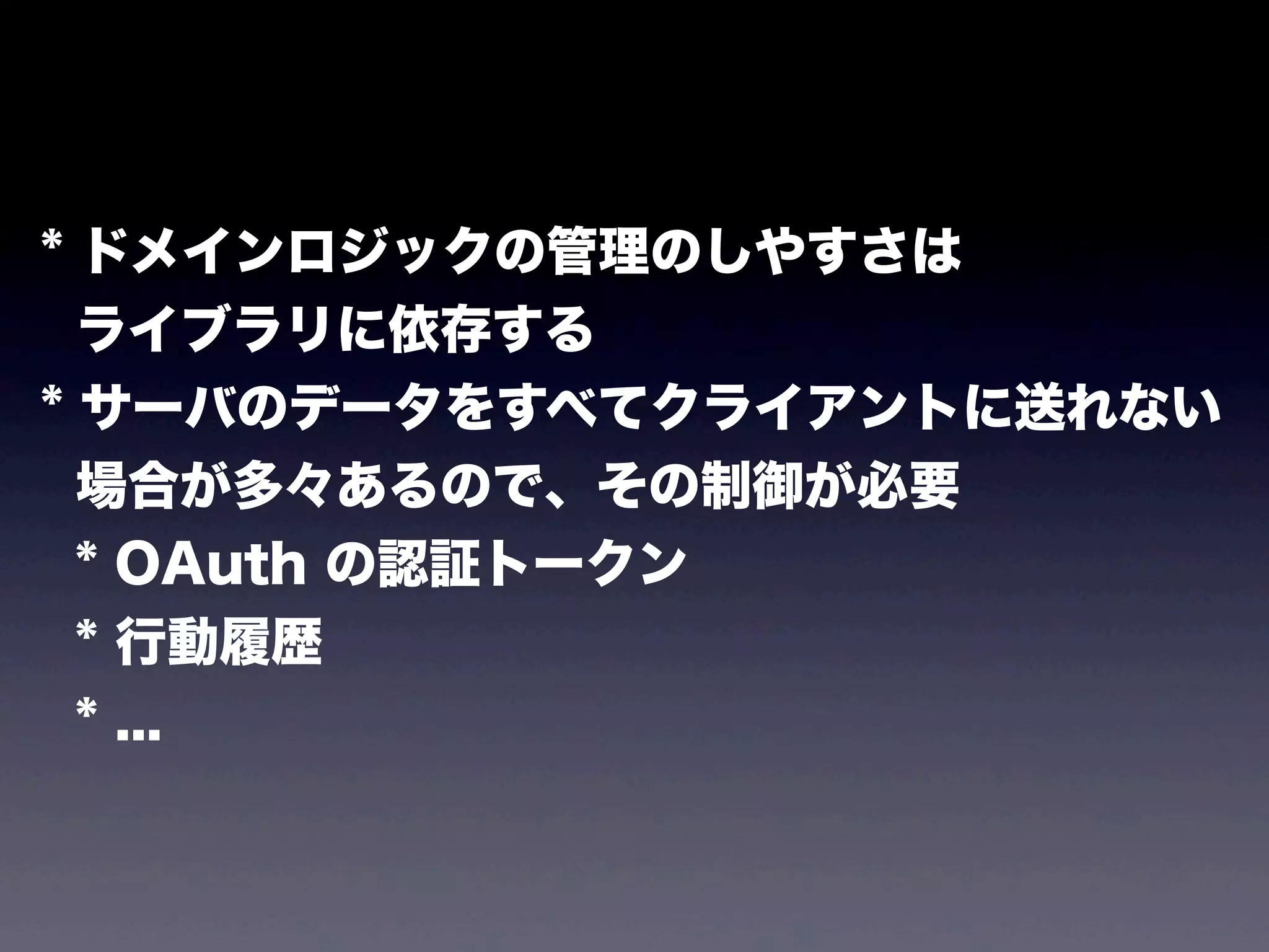 * ドメインロジックの管理のしやすさは
ライブラリに依存する
* サーバのデータをすべてクライアントに送れない
場合が多々あるので、その制御が必要
* OAuth の認証トークン
* 行動履歴
* ...

 