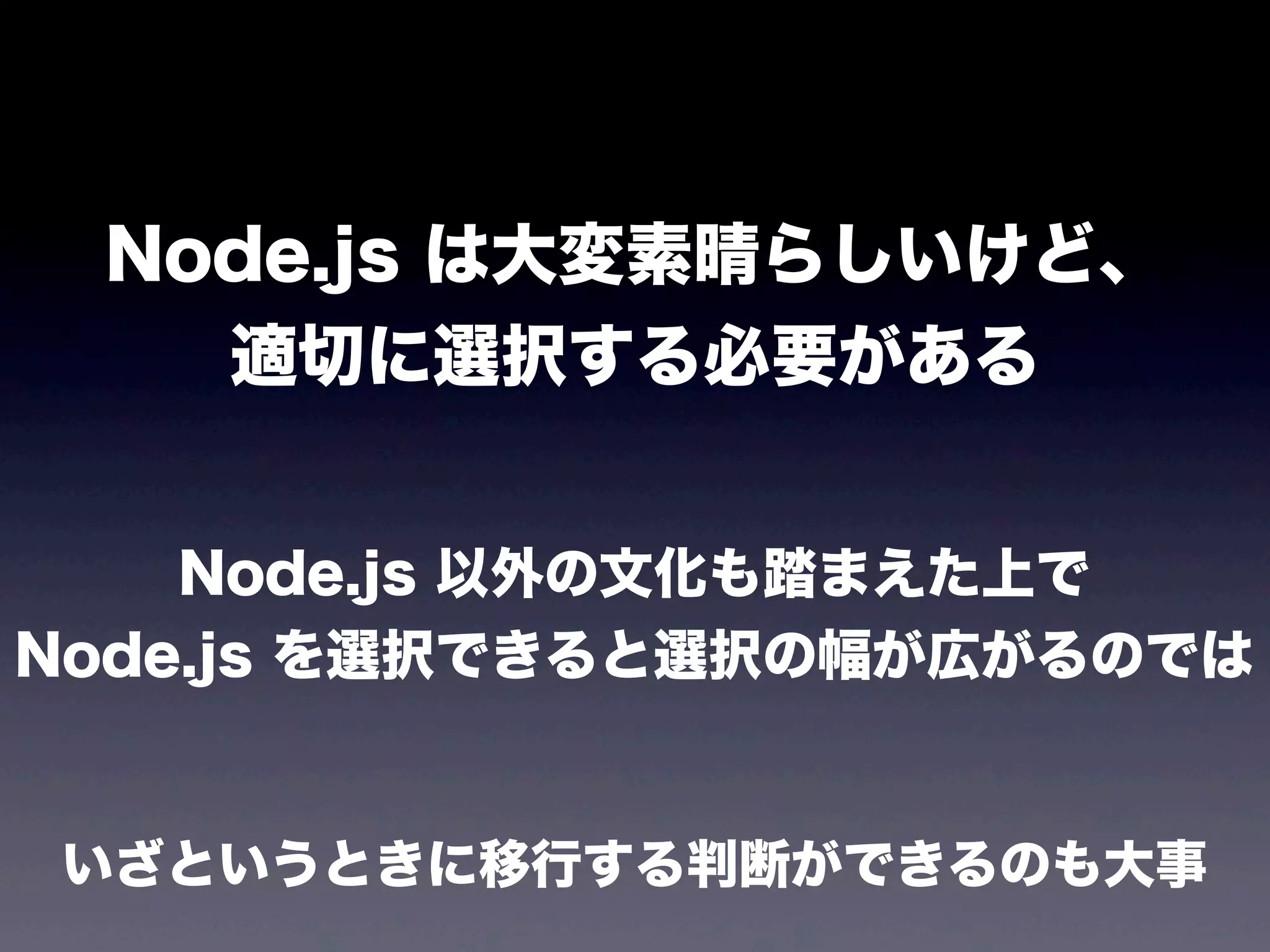 Node.js は大変素晴らしいけど、
適切に選択する必要がある
Node.js 以外の文化も踏まえた上で
Node.js を選択できると選択の幅が広がるのでは

いざというときに移行する判断ができるのも大事

 