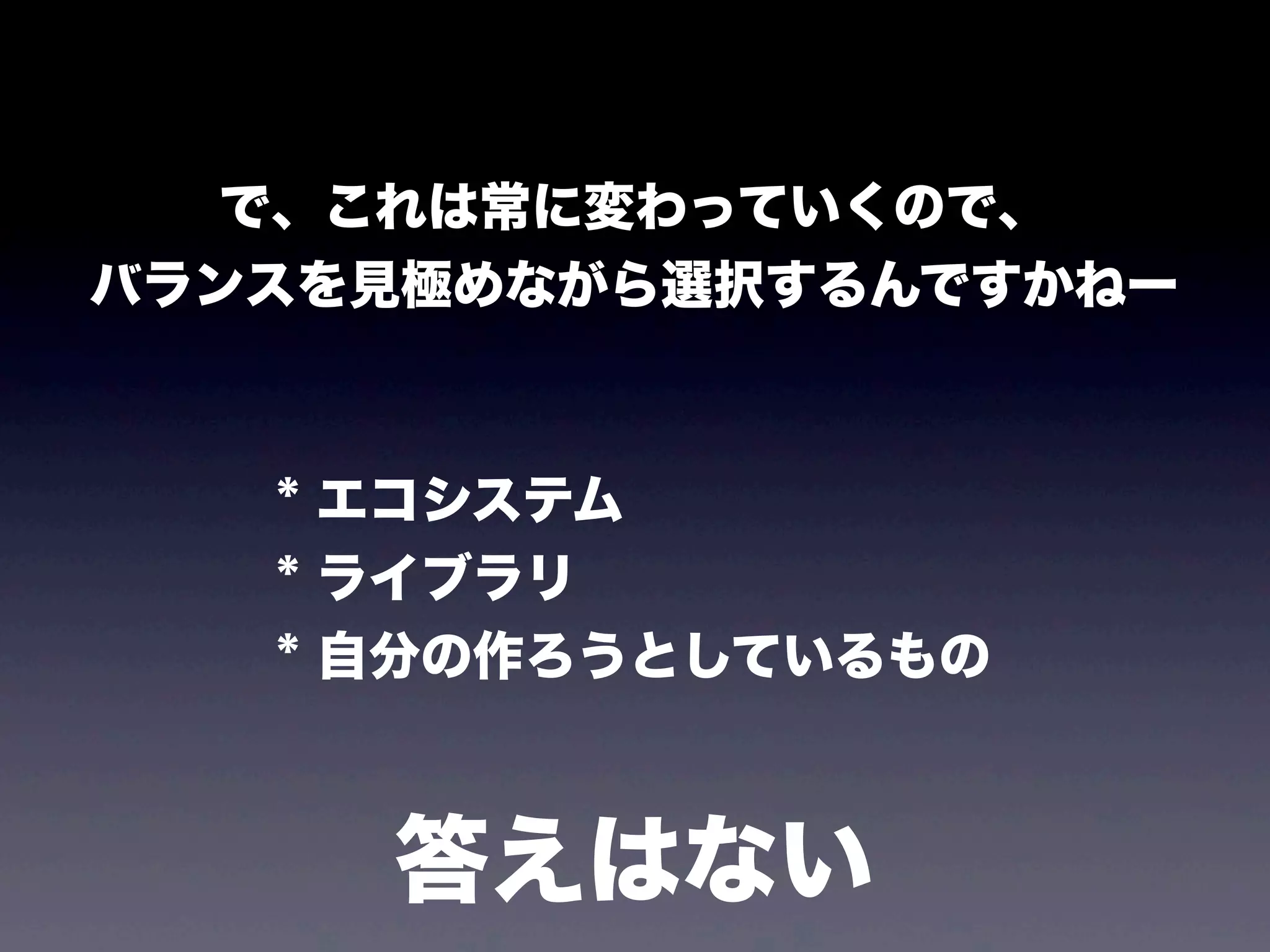 で、これは常に変わっていくので、
バランスを見極めながら選択するんですかねー

* エコシステム
* ライブラリ
* 自分の作ろうとしているもの

答えはない

 
