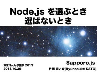 Node.js を選ぶとき
選ばないとき

東京Node学園祭 2013
2013.10.26

Sapporo.js
佐藤 竜之介(Ryunosuke SATO)

 