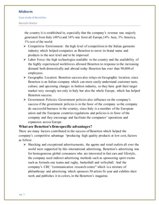 Midterm
Case studyof Benetton
Mustafa Wattar
pg. 3
the country it is established in, especially that the company’s revenue was majorly
generated from Italy (48%) and 34% was form all Europe,14% Asia, 3% America,
1% rest of the world:
 Competitive Environment: the high level of competition in the Italian garments
industry which helped companies as Benetton to move its brand name and
products to the nest level and to be improved
 Labor Force: the high technologies available in the country and the availability of
the highly experienced workforces allowed Benetton to response to the increasing
demand both domestically and abroad today Benetton has over than 90,000 of
employees.
 Geographic Location: Benetton success also relays on Geographic location, since
Benetton is an Italian company which can more easily understand customer taste,
culture, and upcoming changes in fashion industry, so they have grab their target
market very strongly not only in Italy but also the whole Europe, which has helped
Benetton success.
 Government Policies: Government policies also influence on the company’s
success if the government policies is in the favor of the company so the company
do successful business in the country, since Italy is a member of the European
union and the European countries regulations and policies is in favor of the
company and they encourage and facilitate the companies’ operations and
expansion across Europe.
What are Benetton’s firm-specific advantages?
There are many factors contributed in the success of Benetton which helped the
company’s competitive advantage “producing high quality products at low cost, factors
as follow:
 Shocking and exceptional advertisements, the agents and retail outlets all over the
world were supported by this international advertising, Benetton’s advertising was
for homogeneous global consumers who are interested in fast cars and lifestyle,
the company used indirect advertising methods such as sponsoring sport events
such as formula one teams and rugby, basketball and volleyball. And the
company’s CRC “communication research center” which is a mixture of
philanthropy and advertising which sponsors 50 artists fir year and exhibits their
work and publishes it in colors, in the Benetton’s magazine.
 