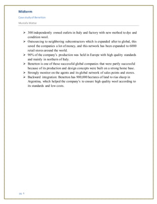 Midterm
Case studyof Benetton
Mustafa Wattar
pg. 4
 300 independently owned outlets in Italy and factory with new method to dye and
condition wool.
 Outsourcing to neighboring subcontractors which is expanded after to global, this
saved the companies a lot of money, and this network has been expanded to 6000
retail stores around the world.
 90% of the company’s production was held in Europe with high quality standards
and mainly in northern of Italy.
 Benetton is one of those successful global companies that were partly successful
because of its production and design concepts were built on a strong home base.
 Strongly monitor on the agents and its global network of sales points and stores.
 Backward integration: Benetton has 900,000 hectares of land to rias sheep in
Argentina, which helped the company’s to ensure high quality wool according to
its standards and low costs.
 