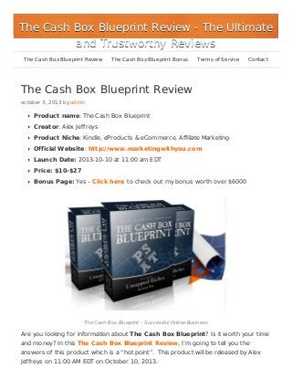 The Cash Box Blueprint Review
october 3, 2013 by admin
Product name: The Cash Box Blueprint
Creator: Alex Jeffreys
Product Niche: Kindle, eProducts & eCommerce, Affiliate Marketing
Official Website: http://www.marketingwithyou.com
Launch Date: 2013-10-10 at 11:00 am EDT
Price: $10-$27
Bonus Page: Yes – Click here to check out my bonus worth over $6000
The Cash Box Blueprint – Successful Online Business
Are you looking for information about The Cash Box Blueprint? Is it worth your time
and money? In this The Cash Box Blueprint Review, I’m going to tell you the
answers of this product which is a “hot point”. This product will be released by Alex
Jeffreys on 11:00 AM EDT on October 10, 2013.
The Cash Box Blueprint ReviewThe Cash Box Blueprint Review - The Ultimate- The Ultimate
and Trustworthy Reviewsand Trustworthy Reviews
The Cash Box Blueprint Review The Cash Box Blueprint Bonus Terms of Service Contact
 