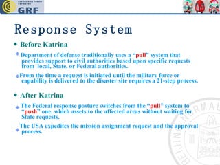 ◆   Before Katrina  Department of defense traditionally uses a “ pull ” system that provides support to civil authorities based upon specific requests from  local, State, or Federal authorities. From the time a request is initiated until the military force or capability is delivered to the disaster site requires a 21-step process. ◆   After Katrina The Federal response posture switches from the “ pull ” system to “ push ” one, which assets to the affected areas without waiting for State requests. The USA expedites the mission assignment request and the approval process. Response System 