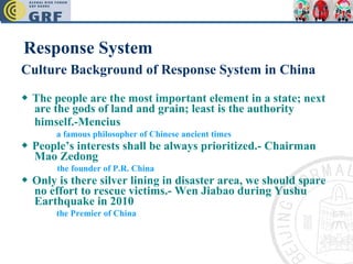 Response System Culture Background of Response System in China ◆   The people are the most important element in a state; next are the gods of land and grain; least is the authority himself.-Mencius   a famous philosopher of Chinese ancient times ◆   People’s interests shall be always prioritized.- Chairman Mao Zedong the founder of P.R. China ◆   Only is there silver lining in disaster area, we should spare no effort to rescue victims.- Wen Jiabao during Yushu Earthquake in 2010 the Premier of China 