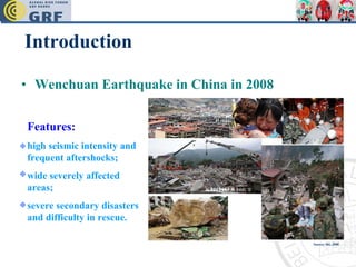 Introduction Wenchuan Earthquake in China in 2008 Features: high seismic intensity and frequent aftershocks;  wide severely affected areas;  severe secondary disasters and difficulty in rescue.  Source: Shi, 2008 