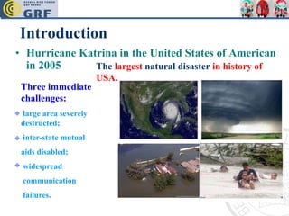 Introduction Hurricane Katrina in the United States of American in 2005 The  largest  natural disaster  in history of USA. Three immediate challenges: large area severely destructed;  inter-state mutual  aids disabled; widespread  communication failures. 