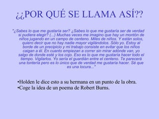 ¿¿POR QUÉ SE LLAMA ASÍ?? "¿Sabes lo que me gustaría ser? ¿Sabes lo que me gustaría ser de verdad si pudiera elegir? (...) Muchas veces me imagino que hay un montón de niños jugando en un campo de centeno. Miles de niños. Y están solos, quiero decir que no hay nadie mayor vigilándolos. Sólo yo. Estoy al borde de un precipicio y mi trabajo consiste en evitar que los niños caigan a él. En cuanto empiezan a correr sin mirar adónde van, yo salgo de donde esté y los cojo. Eso es lo que me gustaría hacer todo el tiempo. Vigilarlos. Yo sería el guardián entre el centeno. Te parecerá una tontería pero es lo único que de verdad me gustaría hacer. Sé que es una locura..." Holden le dice esto a su hermana en un punto de la obra. Coge la idea de un poema de Robert Burns. 