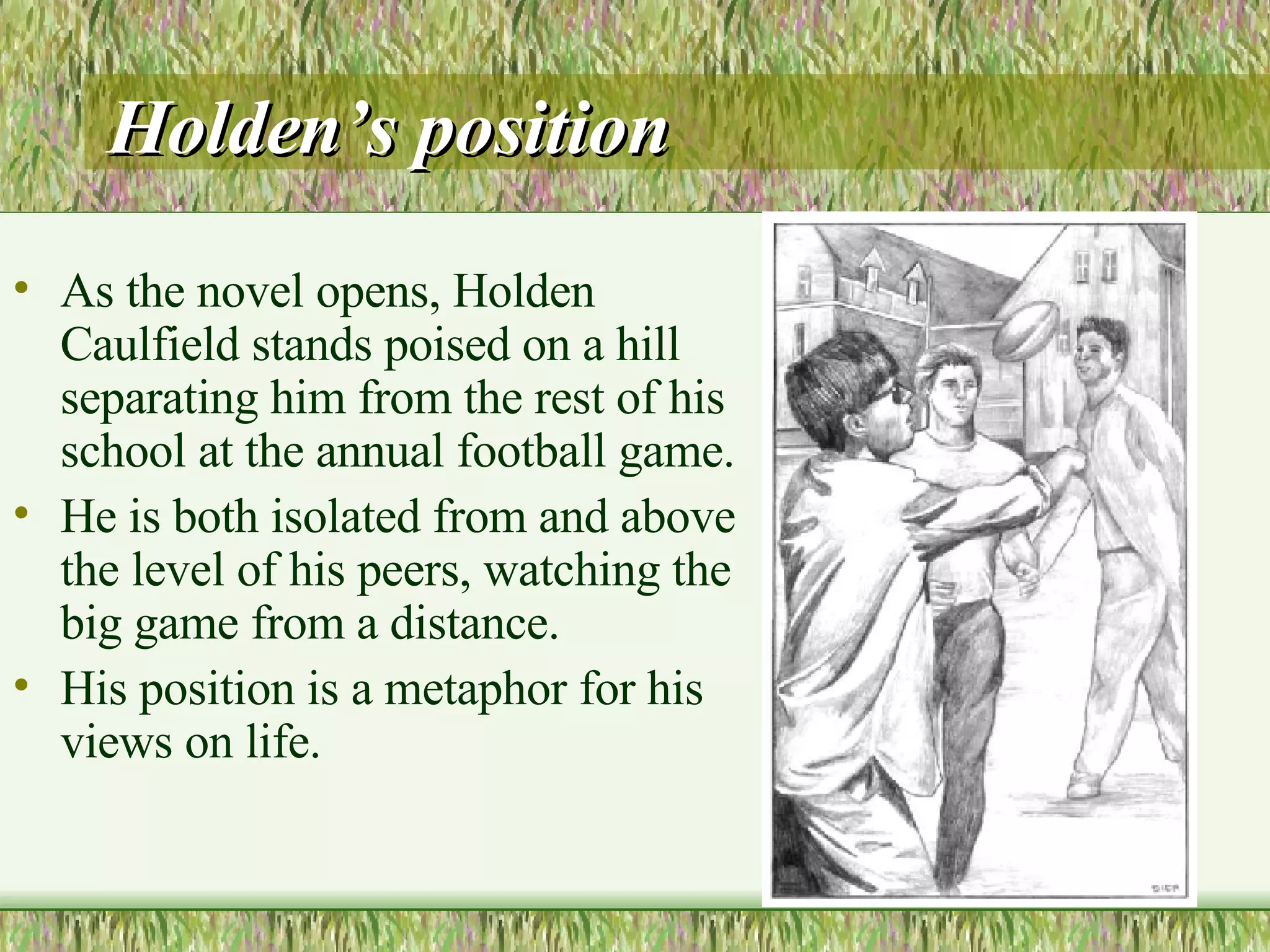 Holden’s position As the novel opens, Holden Caulfield stands poised on a hill separating him from the rest of his school at the annual football game.  He is both isolated from and above the level of his peers, watching the big game from a distance.  His position is a metaphor for his views on life.  