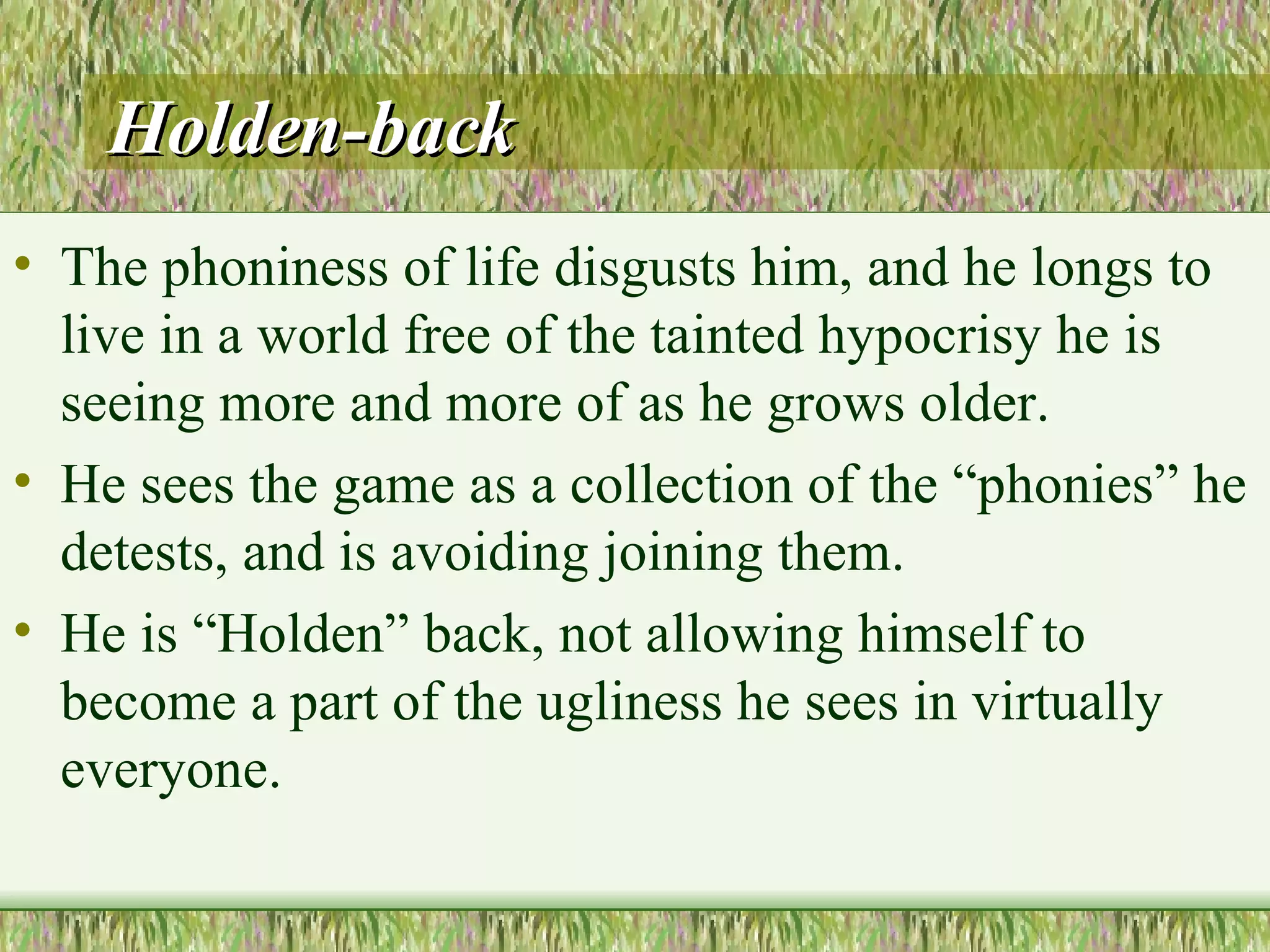 Holden-back The phoniness of life disgusts him, and he longs to live in a world free of the tainted hypocrisy he is seeing more and more of as he grows older.  He sees the game as a collection of the “phonies” he detests, and is avoiding joining them.  He is “Holden” back, not allowing himself to become a part of the ugliness he sees in virtually everyone.  