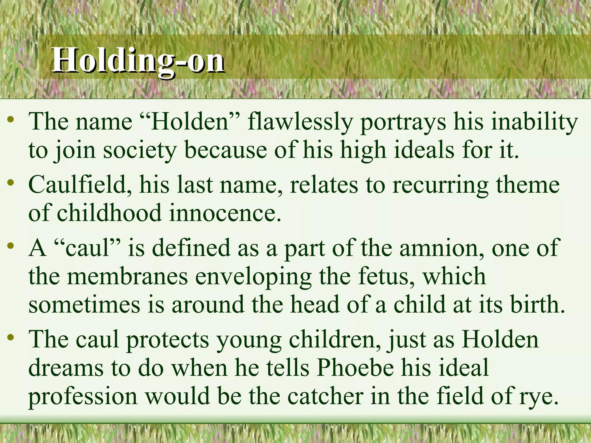 Holding-on   The name “Holden” flawlessly portrays his inability to join society because of his high ideals for it.  Caulfield, his last name, relates to recurring theme of childhood innocence.  A “caul” is defined as a part of the amnion, one of the membranes enveloping the fetus, which sometimes is around the head of a child at its birth.  The caul protects young children, just as Holden dreams to do when he tells Phoebe his ideal profession would be the catcher in the field of rye.  