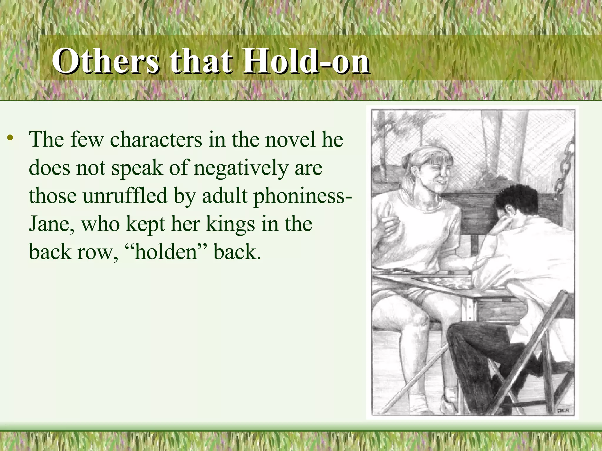 Others that Hold-on The few characters in the novel he does not speak of negatively are those unruffled by adult phoniness- Jane, who kept her kings in the back row, “holden” back.  