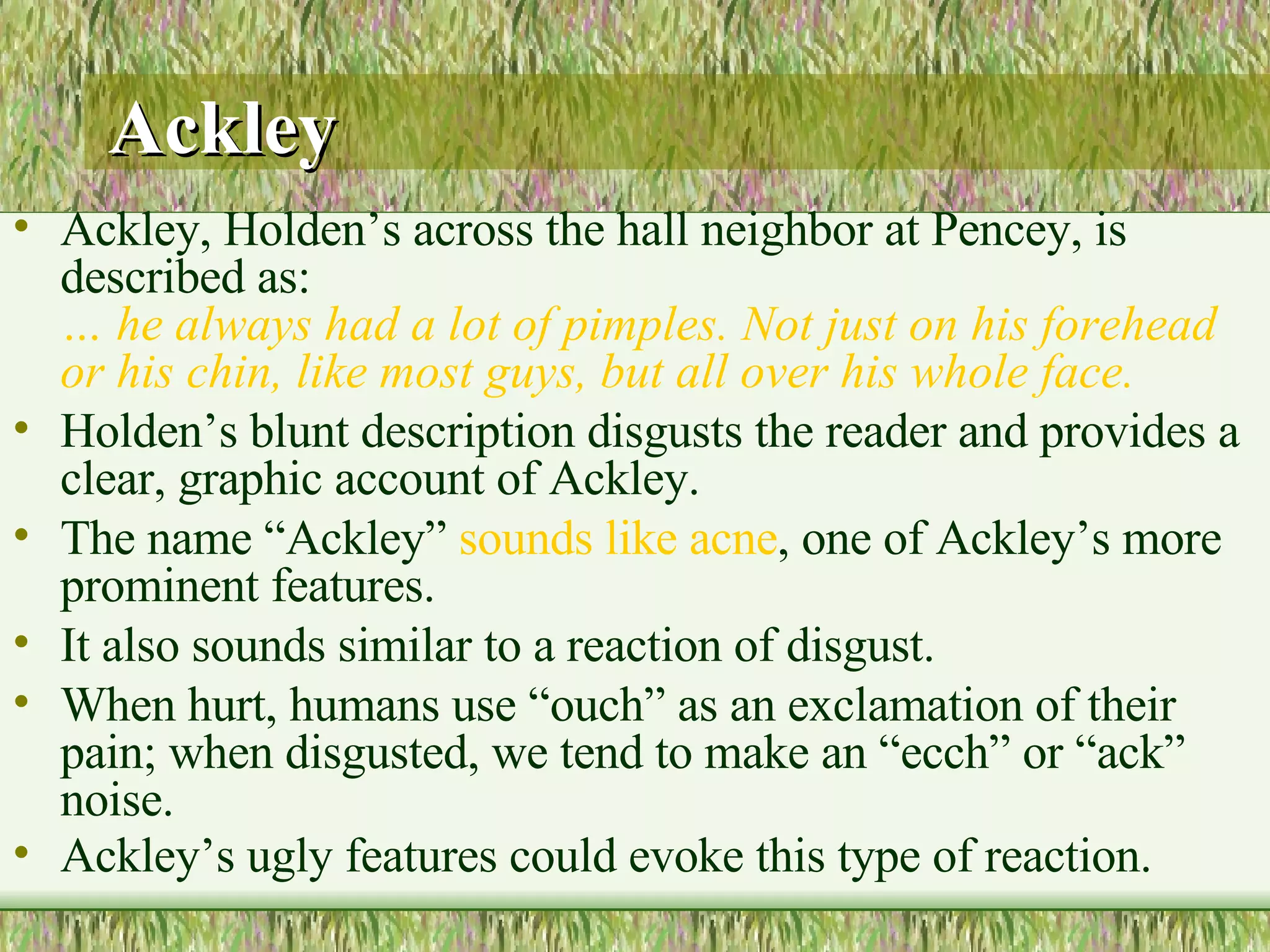 Ackley Ackley, Holden’s across the hall neighbor at Pencey, is described as: … he always had a lot of pimples. Not just on his forehead or his chin, like most guys, but all over his whole face.  Holden’s blunt description disgusts the reader and provides a clear, graphic account of Ackley.  The name “Ackley”  sounds like acne , one of Ackley’s more prominent features.  It also sounds similar to a reaction of disgust.  When hurt, humans use “ouch” as an exclamation of their pain; when disgusted, we tend to make an “ecch” or “ack” noise.  Ackley’s ugly features could evoke this type of reaction.   