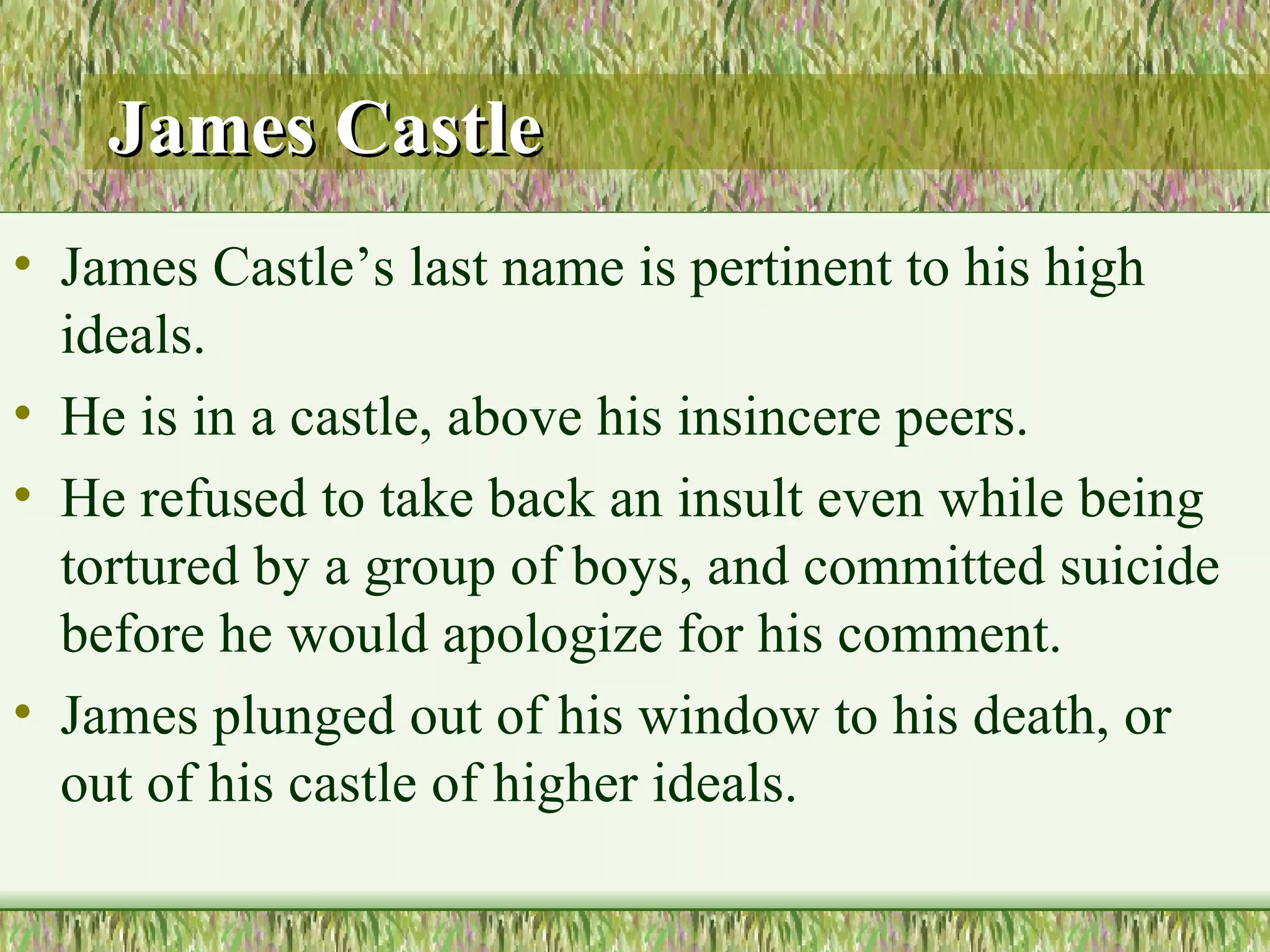 James Castle James Castle’s last name is pertinent to his high ideals.  He is in a castle, above his insincere peers.  He refused to take back an insult even while being tortured by a group of boys, and committed suicide before he would apologize for his comment.  James plunged out of his window to his death, or out of his castle of higher ideals.  