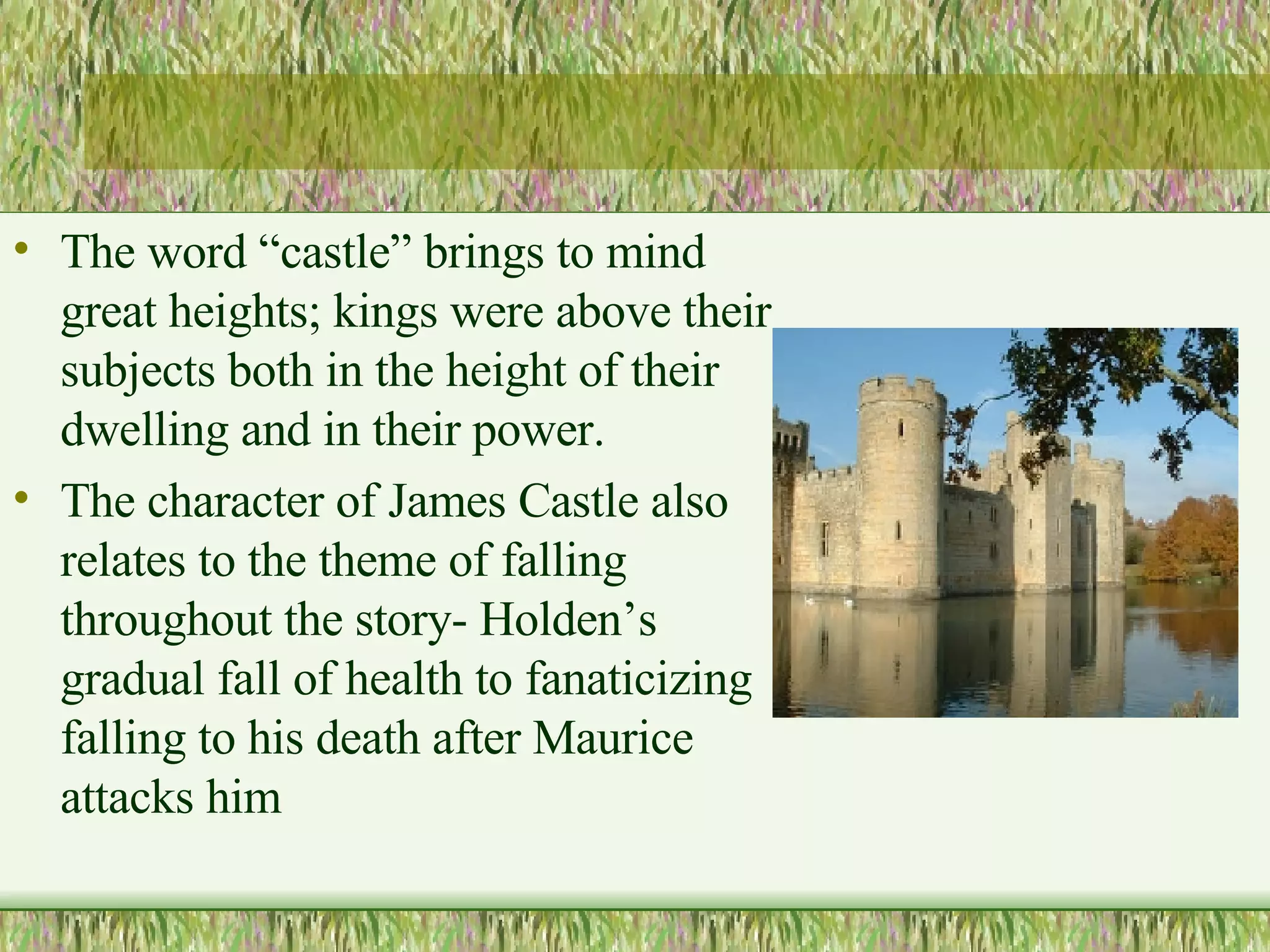 The word “castle” brings to mind great heights; kings were above their subjects both in the height of their dwelling and in their power. The character of James Castle also relates to the theme of falling throughout the story- Holden’s gradual fall of health to fanaticizing falling to his death after Maurice attacks him  