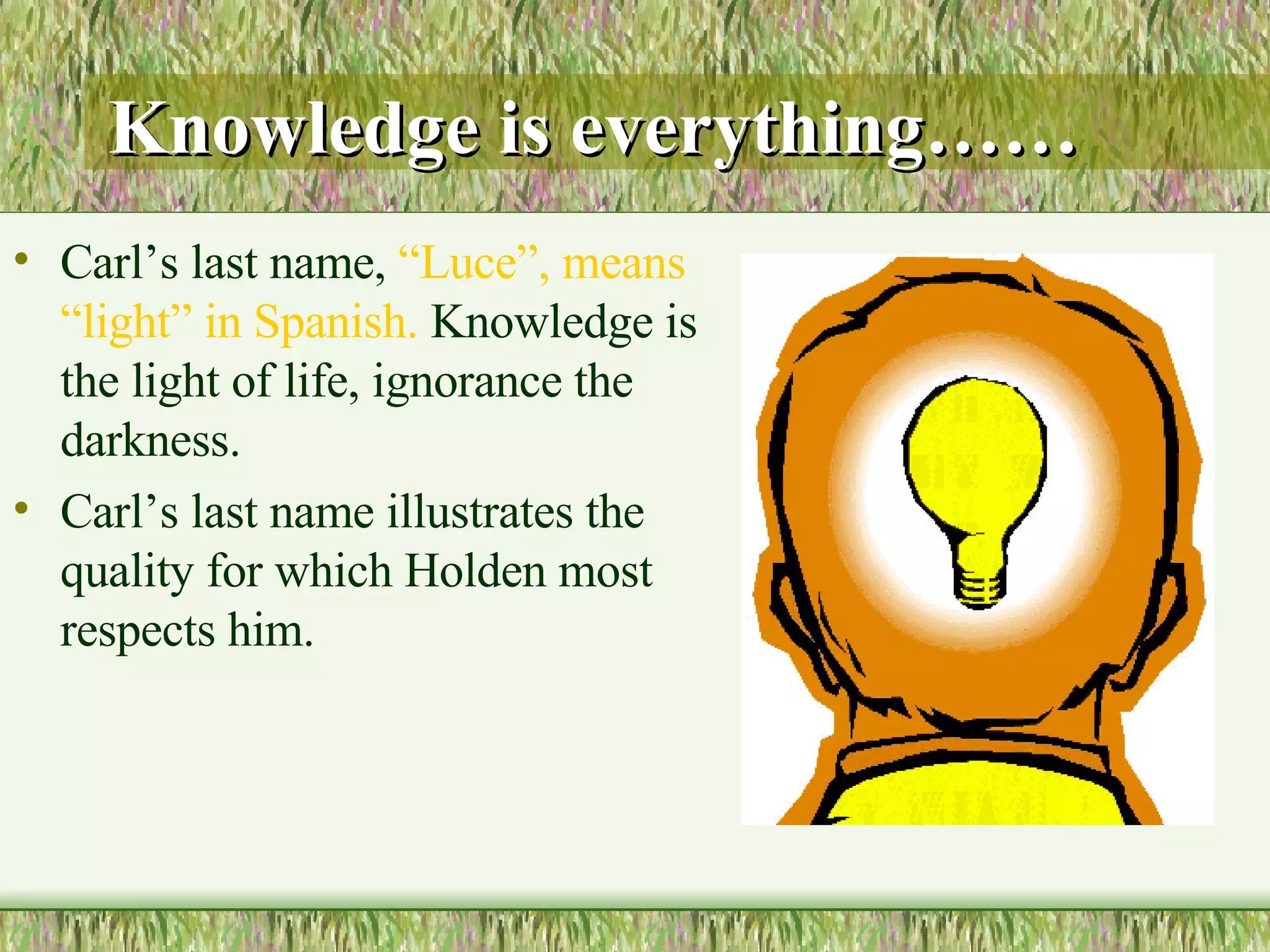 Knowledge is everything …… Carl’s last name,  “Luce”, means “light” in Spanish.  Knowledge is the light of life, ignorance the darkness. Carl’s last name illustrates the quality for which Holden most respects him.  