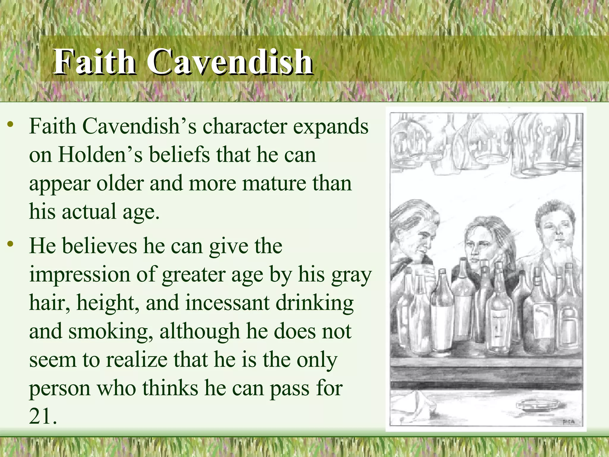 Faith Cavendish   Faith Cavendish’s character expands on Holden’s beliefs that he can appear older and more mature than his actual age.  He believes he can give the impression of greater age by his gray hair, height, and incessant drinking and smoking, although he does not seem to realize that he is the only person who thinks he can pass for 21.  