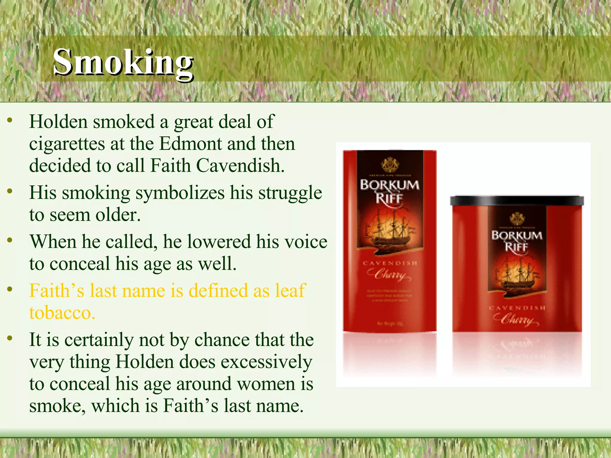 Smoking Holden smoked a great deal of cigarettes at the Edmont and then decided to call Faith Cavendish.  His smoking symbolizes his struggle to seem older.  When he called, he lowered his voice to conceal his age as well.  Faith’s last name is defined as leaf tobacco.  It is certainly not by chance that the very thing Holden does excessively to conceal his age around women is smoke, which is Faith’s last name.  