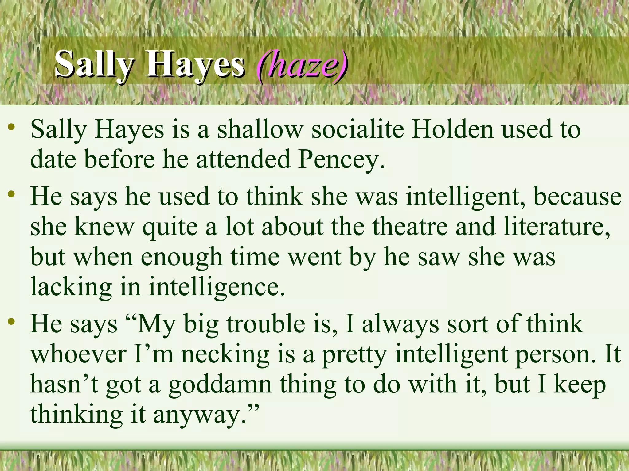 Sally Hayes   (haze) Sally Hayes is a shallow socialite Holden used to date before he attended Pencey.  He says he used to think she was intelligent, because she knew quite a lot about the theatre and literature, but when enough time went by he saw she was lacking in intelligence.  He says “My big trouble is, I always sort of think whoever I’m necking is a pretty intelligent person. It hasn’t got a goddamn thing to do with it, but I keep thinking it anyway.”  