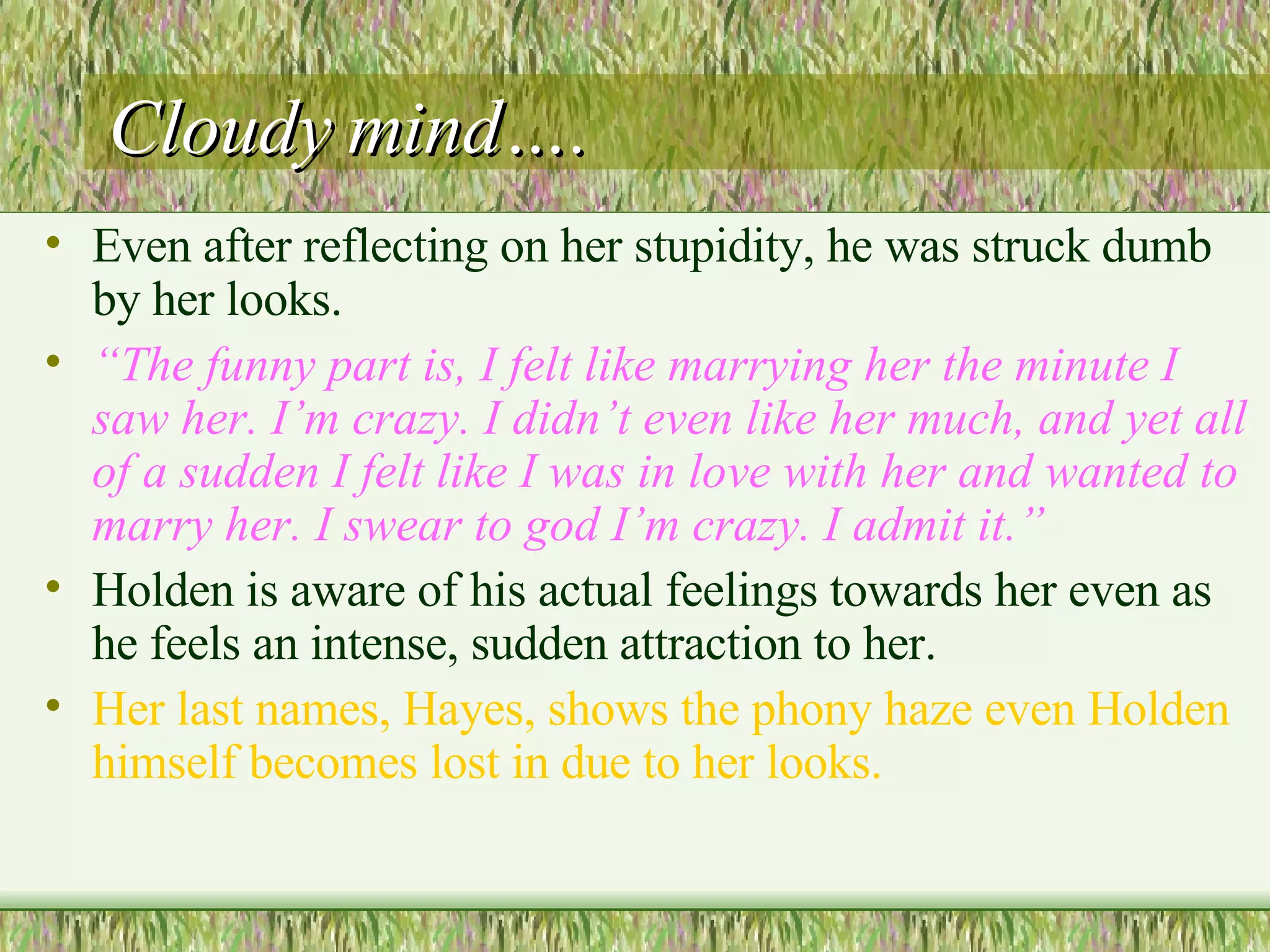 Cloudy mind…. Even after reflecting on her stupidity, he was struck dumb by her looks.  “ The funny part is, I felt like marrying her the minute I saw her. I’m crazy. I didn’t even like her much, and yet all of a sudden I felt like I was in love with her and wanted to marry her. I swear to god I’m crazy. I admit it.”  Holden is aware of his actual feelings towards her even as he feels an intense, sudden attraction to her.  Her last names, Hayes, shows the phony haze even Holden himself becomes lost in due to her looks.  