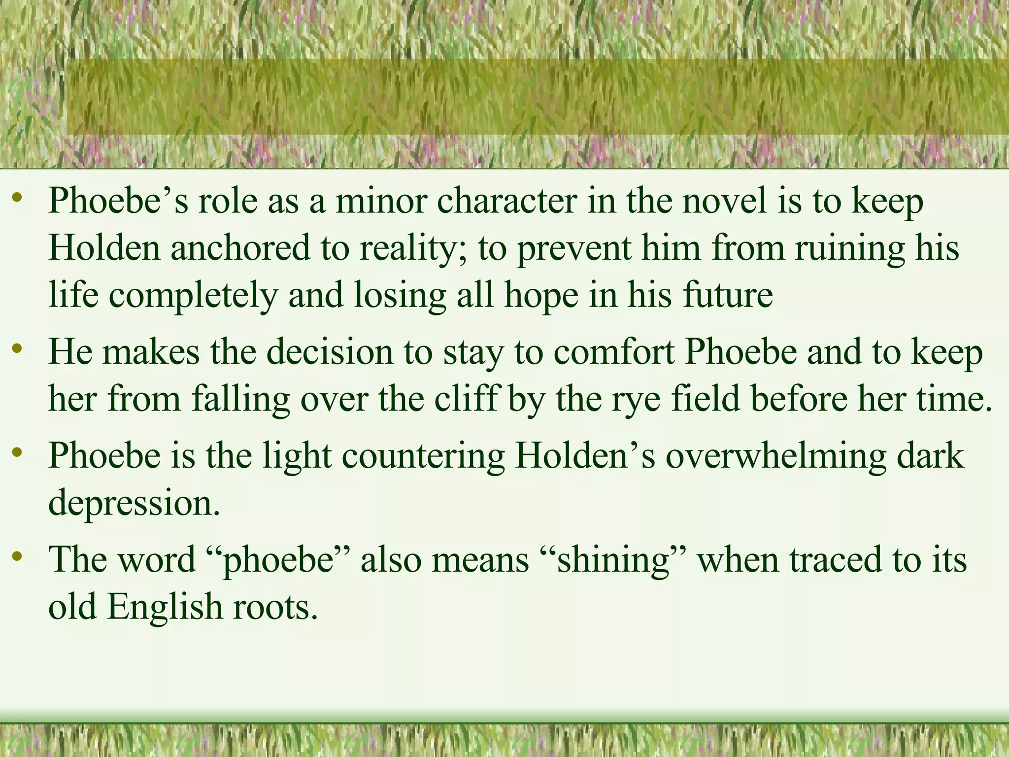 Phoebe’s role as a minor character in the novel is to keep Holden anchored to reality; to prevent him from ruining his life completely and losing all hope in his future  He makes the decision to stay to comfort Phoebe and to keep her from falling over the cliff by the rye field before her time.  Phoebe is the light countering Holden’s overwhelming dark depression.  The word “phoebe” also means “shining” when traced to its old English roots. 