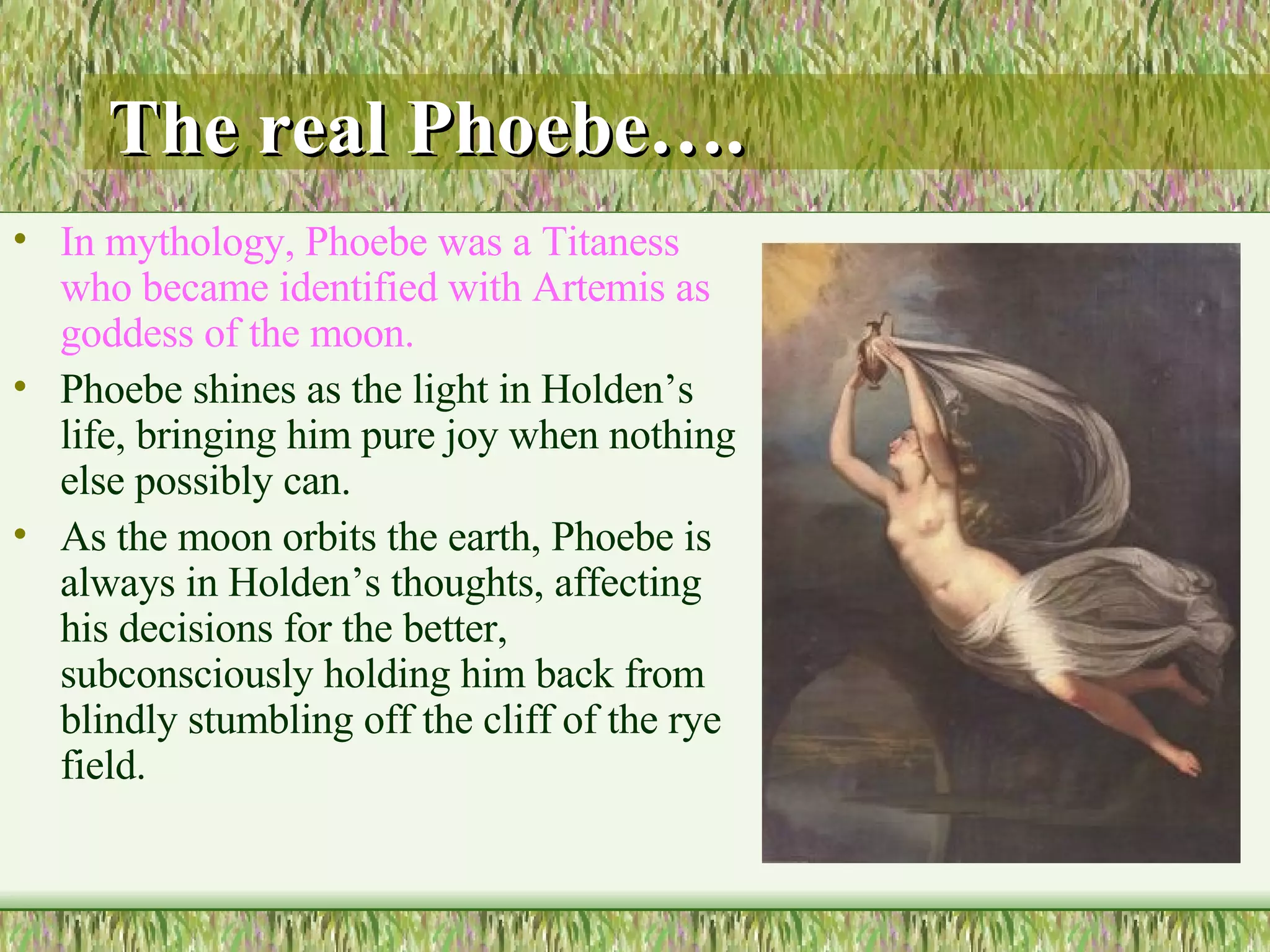 The real Phoebe…. In mythology, Phoebe was a Titaness who became identified with Artemis as goddess of the moon.  Phoebe shines as the light in Holden’s life, bringing him pure joy when nothing else possibly can.  As the moon orbits the earth, Phoebe is always in Holden’s thoughts, affecting his decisions for the better, subconsciously holding him back from blindly stumbling off the cliff of the rye field. 