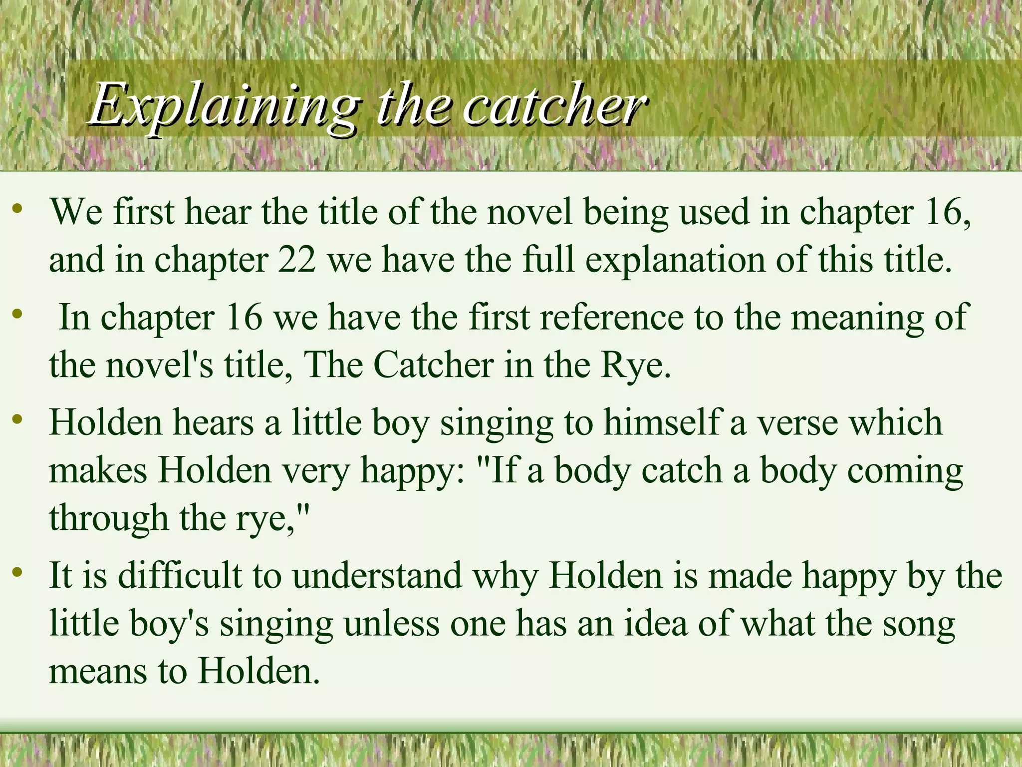 Explaining the catcher We first hear the title of the novel being used in chapter 16, and in  chapter 22 we have the full explanation of this title.  In chapter 16 we have the first reference to the meaning of the novel's title, The Catcher in the Rye. Holden hears a little boy singing to himself a verse which makes Holden very happy: "If a body catch a body coming through the  rye,"  It is difficult to understand why Holden is made happy by the little boy's singing unless one has an idea of what the song means to Holden. 
