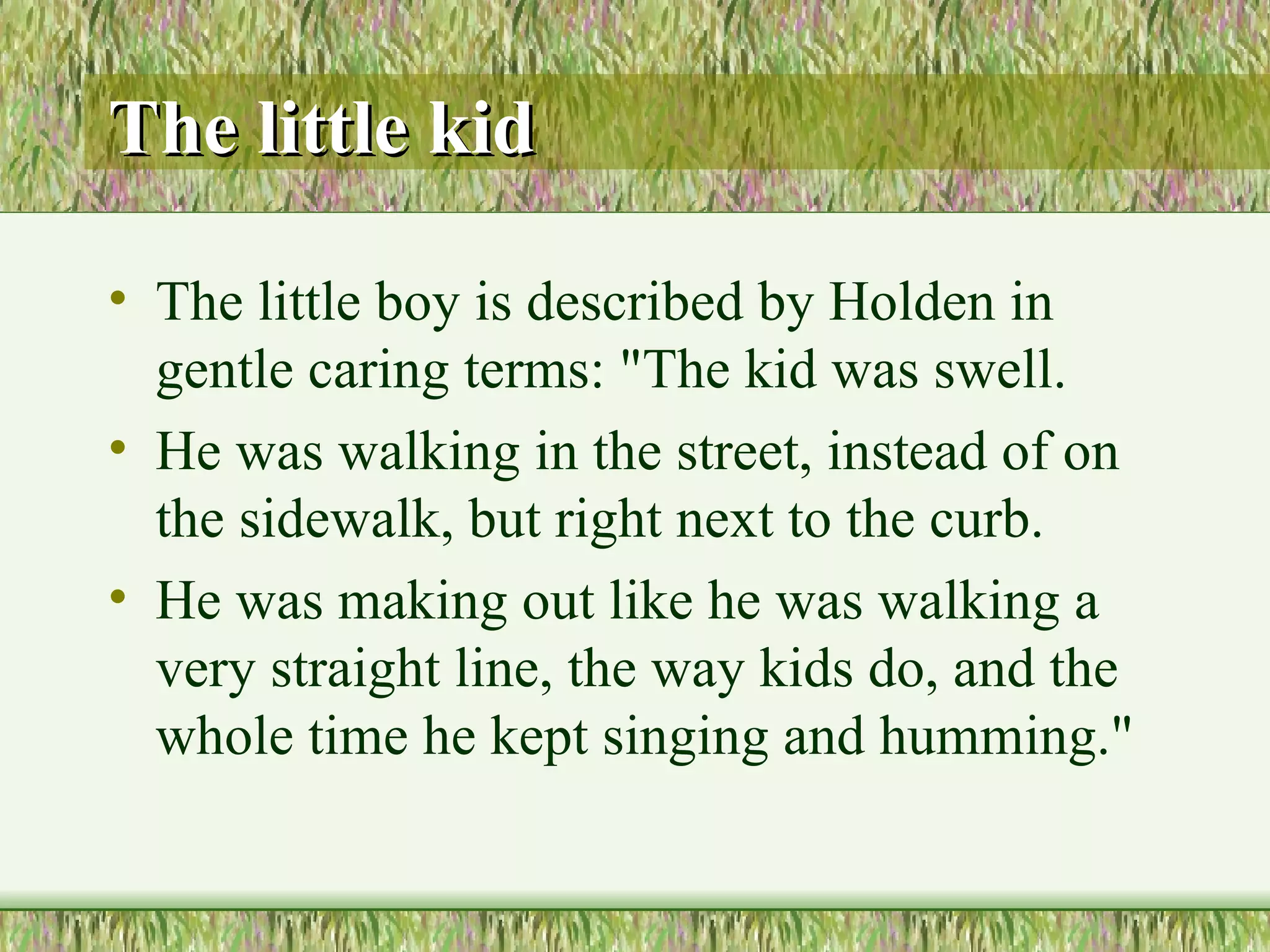 The little kid The little boy is described by Holden in gentle caring terms: "The kid was swell. He was walking in the street, instead of on the sidewalk, but right next to the curb. He was making out like he was walking a very straight line, the  way kids do, and the whole time he kept singing and humming."  