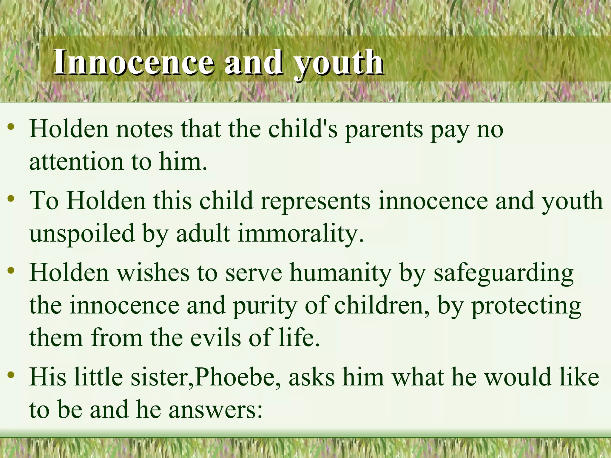 Innocence and youth Holden notes that the child's parents pay no attention to him.  To Holden this child represents innocence and youth unspoiled by adult immorality. Holden wishes to serve humanity by safeguarding the innocence and purity  of children, by protecting them from the evils of life.  His little sister,Phoebe, asks him what he would like to be and he answers: 