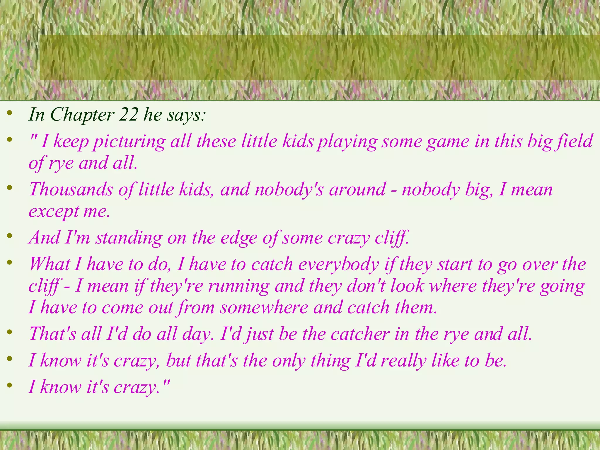 In Chapter 22 he says: " I keep picturing all these little kids playing some game in this big field of rye and all. Thousands of little kids, and nobody's around - nobody big, I mean except me.  And I'm standing on the edge of some crazy cliff.  What I have to do, I have to catch everybody if they start to go over the cliff - I mean if they're running and they don't look where they're going I have to come out from somewhere and catch them.  That's all I'd do all day. I'd just be the catcher in the rye and all.  I know it's crazy, but that's the only thing I'd really  like to be.  I know it's crazy."  