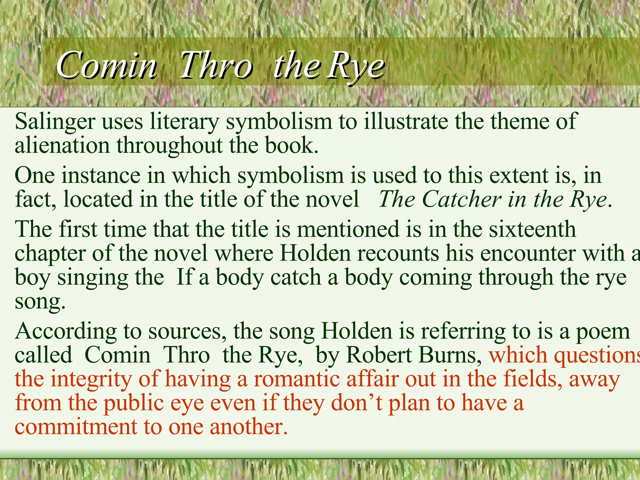 Comin  Thro  the Rye Salinger uses literary symbolism to illustrate the theme of alienation throughout the book.   One instance in which symbolism is used to this extent is, in fact, located in the title of the novel    The Catcher in the Rye .    The first time that the title is mentioned is in the sixteenth chapter of the novel where Holden recounts his encounter with a boy singing the  If a body catch a body coming through the rye  song.  According to sources, the song Holden is referring to is a poem called  Comin  Thro  the Rye,  by Robert Burns,  which questions the integrity of having a romantic affair out in the fields, away from the public eye  even if they don’t plan to have a commitment to one another. 