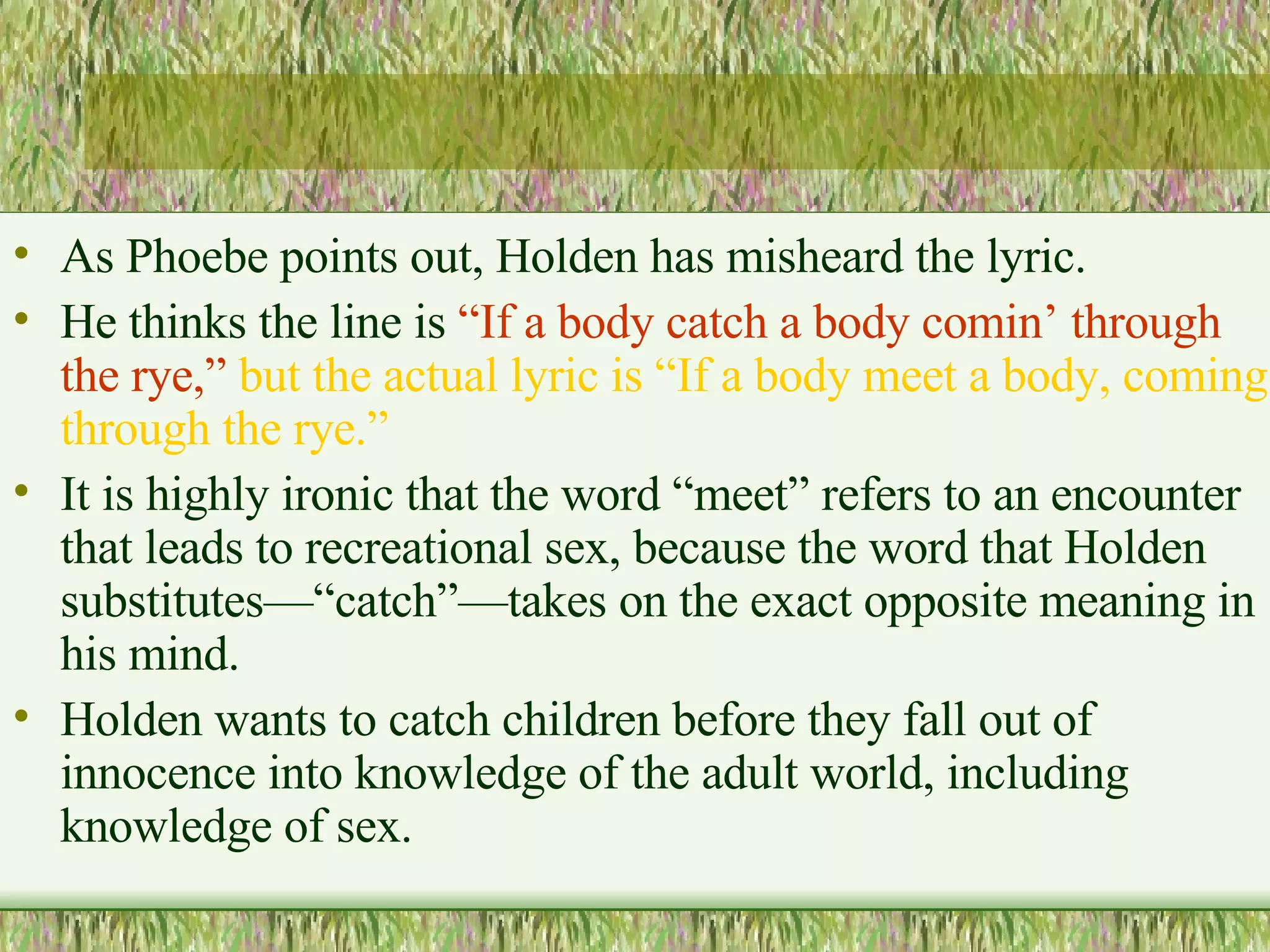 As Phoebe points out, Holden has misheard the lyric.  He thinks the line is  “If a body catch a body comin’ through the rye,”   but the actual lyric is “If a body meet a body, coming through the rye.”  It is highly ironic that the word “meet” refers to an encounter that leads to recreational sex, because the word that Holden substitutes—“catch”—takes on the exact opposite meaning in his mind.  Holden wants to catch children before they fall out of innocence into knowledge of the adult world, including knowledge of sex.  