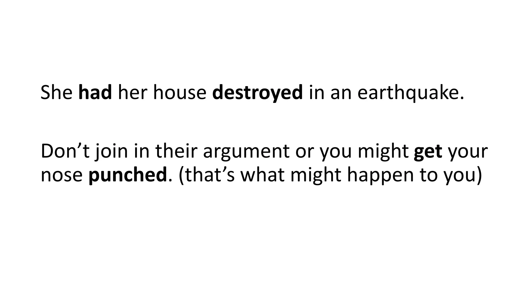 She had her house destroyed in an earthquake.
Don’t join in their argument or you might get your
nose punched. (that’s what might happen to you)
 