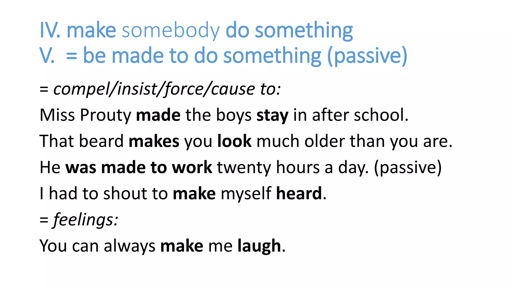 IV. make somebody do something
V. = be made to do something (passive)
= compel/insist/force/cause to:
Miss Prouty made the boys stay in after school.
That beard makes you look much older than you are.
He was made to work twenty hours a day. (passive)
I had to shout to make myself heard.
= feelings:
You can always make me laugh.
 