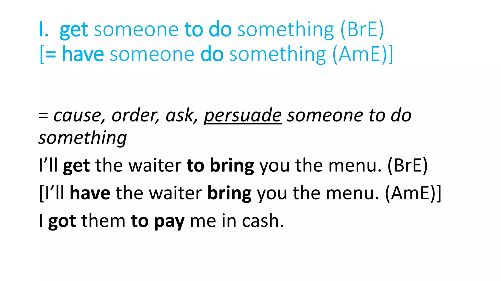 I. get someone to do something (BrE)
[= have someone do something (AmE)]
= cause, order, ask, persuade someone to do
something
I’ll get the waiter to bring you the menu. (BrE)
[I’ll have the waiter bring you the menu. (AmE)]
I got them to pay me in cash.
 