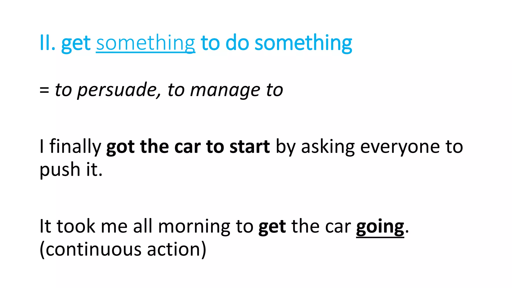 II. get something to do something
= to persuade, to manage to
I finally got the car to start by asking everyone to
push it.
It took me all morning to get the car going.
(continuous action)
 