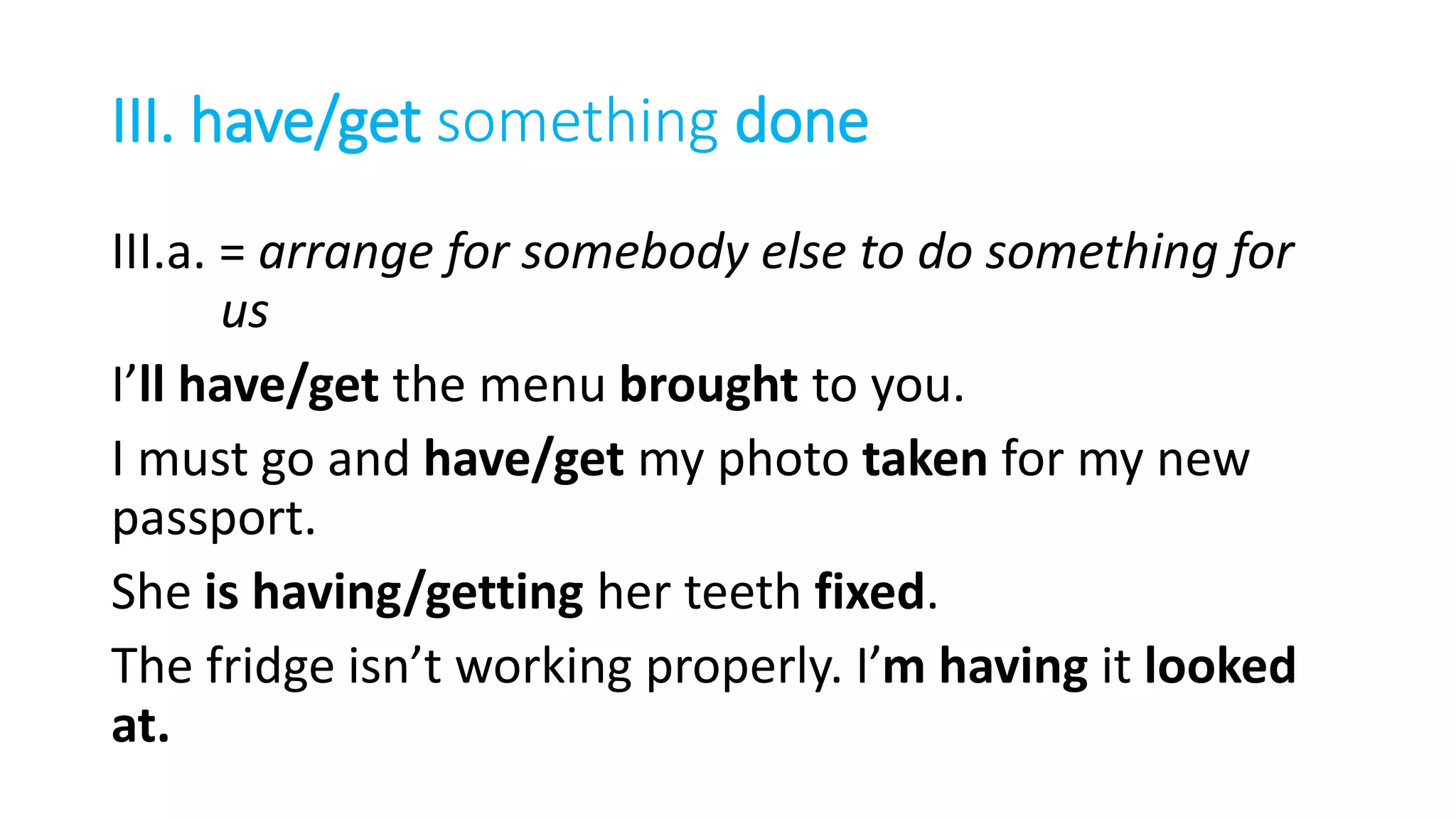 III. have/get something done
III.a. = arrange for somebody else to do something for
us
I’ll have/get the menu brought to you.
I must go and have/get my photo taken for my new
passport.
She is having/getting her teeth fixed.
The fridge isn’t working properly. I’m having it looked
at.
 