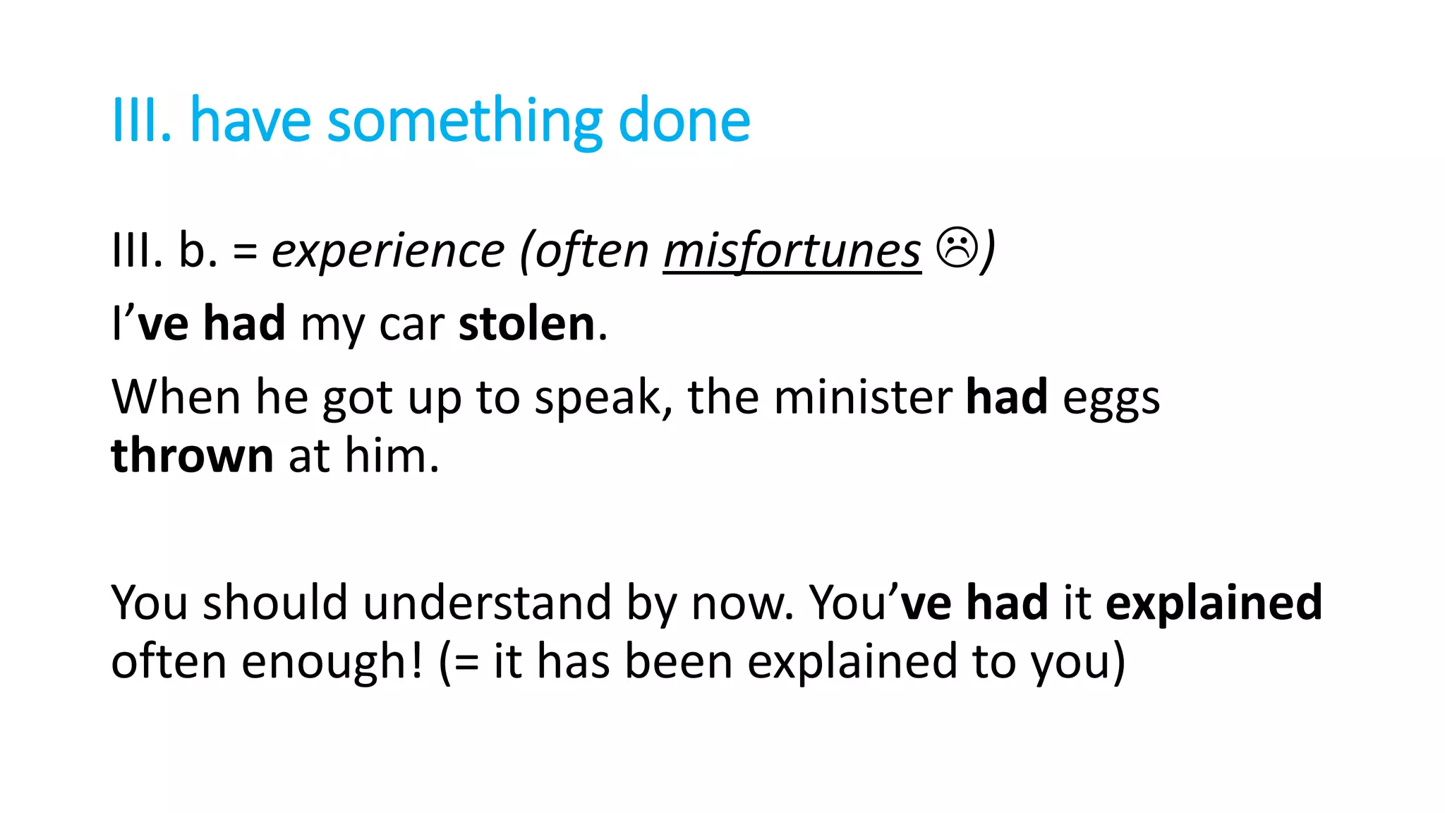 III. have something done
III. b. = experience (often misfortunes )
I’ve had my car stolen.
When he got up to speak, the minister had eggs
thrown at him.
You should understand by now. You’ve had it explained
often enough! (= it has been explained to you)
 