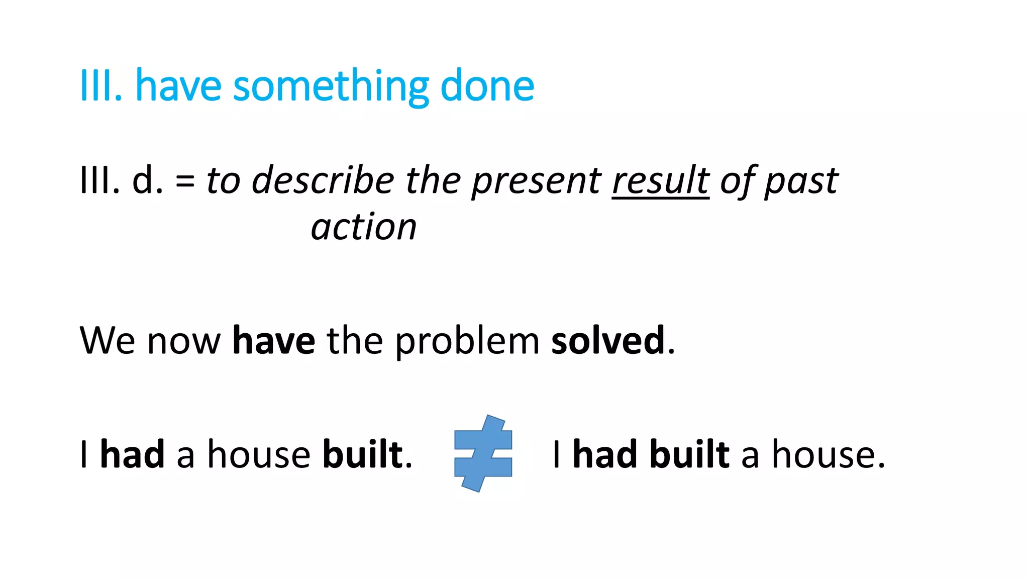 III. have something done
III. d. = to describe the present result of past
action
We now have the problem solved.
I had a house built. I had built a house.
 