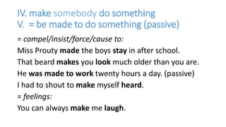 IV. make somebody do something
V. = be made to do something (passive)
= compel/insist/force/cause to:
Miss Prouty made the boys stay in after school.
That beard makes you look much older than you are.
He was made to work twenty hours a day. (passive)
I had to shout to make myself heard.
= feelings:
You can always make me laugh.
 