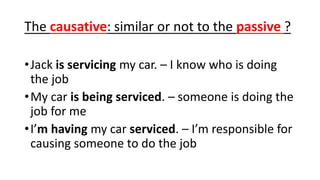 The causative: similar or not to the passive ?
•Jack is servicing my car. – I know who is doing
the job
•My car is being serviced. – someone is doing the
job for me
•I’m having my car serviced. – I’m responsible for
causing someone to do the job
 
