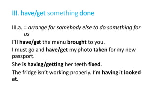 III. have/get something done
III.a. = arrange for somebody else to do something for
us
I’ll have/get the menu brought to you.
I must go and have/get my photo taken for my new
passport.
She is having/getting her teeth fixed.
The fridge isn’t working properly. I’m having it looked
at.
 