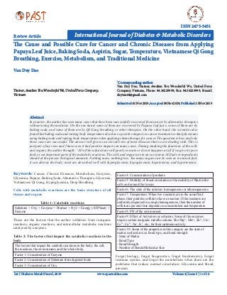 Int J Diabetes Metab Disord, 2019
The Cause and Possible Cure for Cancer and Chronic Diseases from Applying
Papaya Leaf Juice, Baking Soda, Aspirin, Sugar, Temperature, Vietnamese Qi Gong
Breathing, Exercise, Metabolism, and Traditional Medicine
Review Article	
Trainer,AwakenYouWonderfulWe,UnitedForceCompany,
Vietnam
*
Corresponding author:
Van Duy Dao, Trainer, Awaken You Wonderful We, United Force
Company, Vietnam, Phone: 84.36229999; Fax: 84.36229999; E-mail:
duyvan64@gmail.com
Submitted:01Nov2019;Accepted:08Nov2019;Published:15Nov2019
Van Duy Dao
International Journal of Diabetes & Metabolic Disorders
ISSN 2475-5451
Keywords: Cancer, Chronic Diseases, Metabolism, Enzymes,
Glycemia, Papaya, Baking Soda, Alternative Therapies, Glycemia,
Vietnamese Qi Gong, Hypoglycemia, Deep Breathing
Cells with metabolic reactions are the basic structure of all
tissues and organs
Table 1: Catabolic reactions
Substrate + Oxy + Enzyme = Product + H2
O + Energy (ATP/heat) +
Enzyme
These are the factors that the author withdraw from inorganic
reactions, organic reactions, and intercellular metabolic reactions
catalyzed by enzymes.
Table 2: The factors that impact the catabolic reactions in the
body
The factors that impact the catabolic reactions in the body: the cell,
the reactions, the environment, and the whole body.
Factor 1: Concentration of Enzyme
Factor 2: Concentration of Substrate from digested foods
Factor 3: Concentration of Oxy
Factor 4: Concentration of products
Factor 5: Mobility of blood circulation or the mobility of fluid in the
cells and around the tissues.
Factor 6: The state of the solution: homogeneous or inhomogeneous
Factor 7: Temperature: When two reactants are in the same fluid
phase, their particles collide to have a reaction. If the reactants are
uniformly dispersed in a single homogeneous, then the number of
collisions per unit time depends on concentration and temperature.
Factor 8: PH of the environment.
Factor 9: Effect of Activators or cofactors. Some of the enzymes
require certain inorganic metallic cations, like Mg2+
, Mn2+
, Zn2+
, Ca2+
,
Co2+
, Cu2+
, Na+
, K+
, etc., for their optimum activity.
Factor 10: Some of the properties in this category are the state of
matter, molecular size, bond type, and bond strength.
- State of Matter
- Bond Type
- Bond Strength
- Number of Bonds/Molecular Size
Forget biology, forget biogenetics, forget biochemistry, forget
immune system, and forget the metabolism when there are the
problems that reduce normal circulation: Glycemia and blood
pressure
www.opastonline.com
Abstract
In practice, the author has seen many cases that have been successfully recovered from cancer by alternative therapies
without using the medicine. On the one hand, some of them are recovered by Papaya leaf juice, some of them are by
baking soda, and some of them are by Qi Gong breathing or other therapies. On the other hand, the scientists also
found that baking soda and raising body temperature also have a positive impact on cancer treatment so that physicians
using baking soda and raising body temperature when applying chemotherapy for cancer. The question is how and why
these cases are successful. The answer will give us an overall view of most diseases that we are dealing with. This is
just part of my view and I have seen it had positive impacts on many cases. During studying the functions of the cells
and organs, the author thought: “All of these functions will poorly execute or do not happens at all if we give its poor
fuels or cut important parts of the metabolic reactions. The cells and organs are in an ecosystem. All fuels or ingredients
should at the precise biological amounts. Nothing more, nothing less. Too many sugars can be seen as too much fuel,
it can destroy the body; most are described well with hyperglycemia, hypoglycemia, hypotension, and hypertension.
Volume 4 | Issue 5 | 1 of 14
 