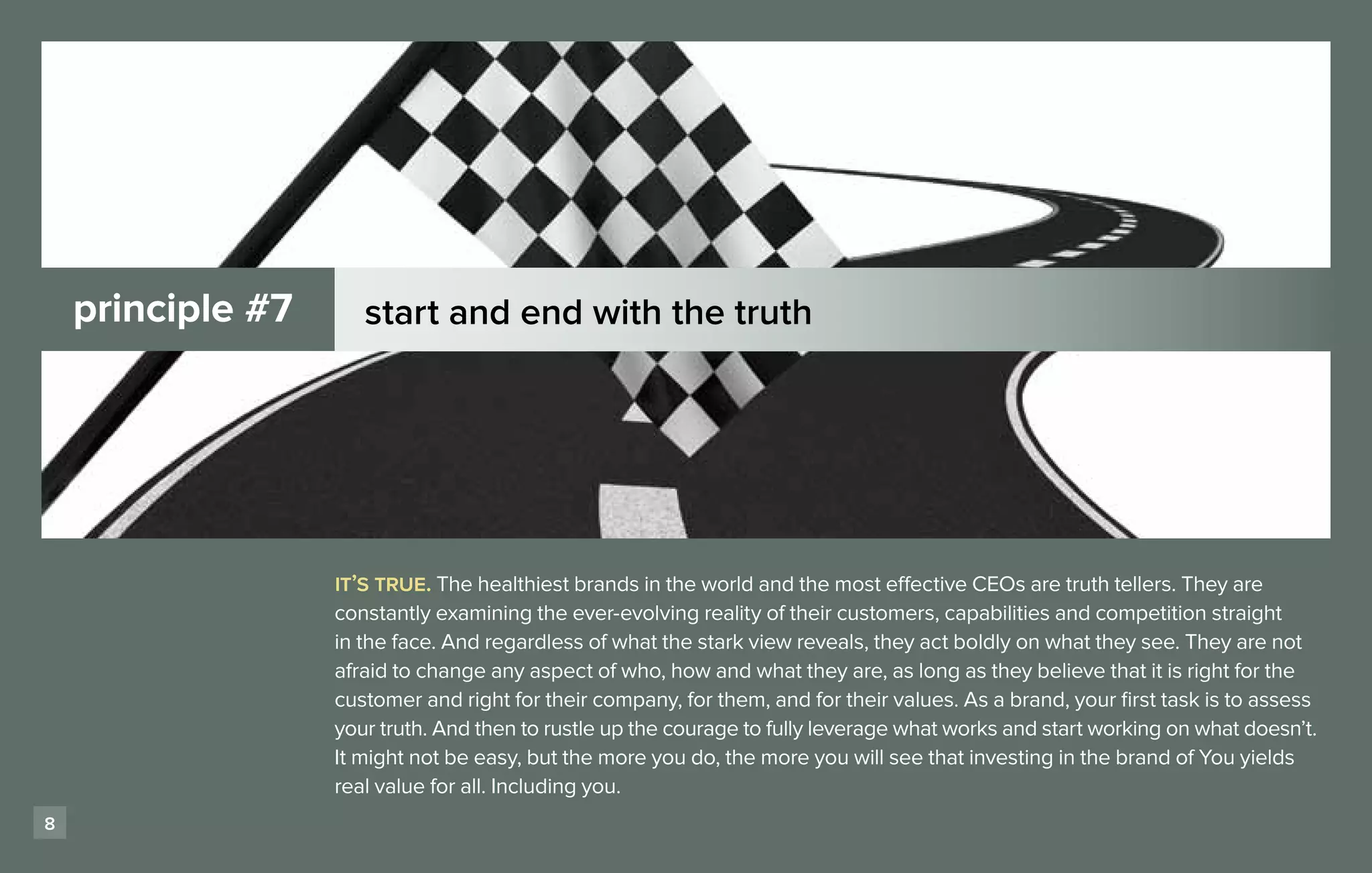 principle #7      start and end with the truth




                   it’s true. The healthiest brands in the world and the most effective CEOs are truth tellers. They are
                   constantly examining the ever-evolving reality of their customers, capabilities and competition straight
                   in the face. And regardless of what the stark view reveals, they act boldly on what they see. They are not
                   afraid to change any aspect of who, how and what they are, as long as they believe that it is right for the
                   customer and right for their company, for them, and for their values. As a brand, your first task is to assess
                   your truth. And then to rustle up the courage to fully leverage what works and start working on what doesn’t.
                   It might not be easy, but the more you do, the more you will see that investing in the brand of You yields
                   real value for all. Including you.
8
 