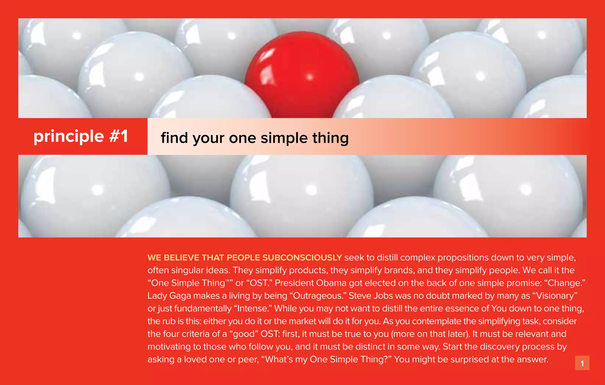 principle #1      find your one simple thing




               we believe that people subconsciously seek to distill complex propositions down to very simple,
               often singular ideas. They simplify products, they simplify brands, and they simplify people. We call it the
               “One Simple Thing™” or “OST.” President Obama got elected on the back of one simple promise: “Change.”
               Lady Gaga makes a living by being “Outrageous.” Steve Jobs was no doubt marked by many as “Visionary”
               or just fundamentally “Intense.” While you may not want to distill the entire essence of You down to one thing,
               the rub is this: either you do it or the market will do it for you. As you contemplate the simplifying task, consider
               the four criteria of a “good” OST: first, it must be true to you (more on that later). It must be relevant and
               motivating to those who follow you, and it must be distinct in some way. Start the discovery process by
               asking a loved one or peer, “What’s my One Simple Thing?” You might be surprised at the answer.                       1
 