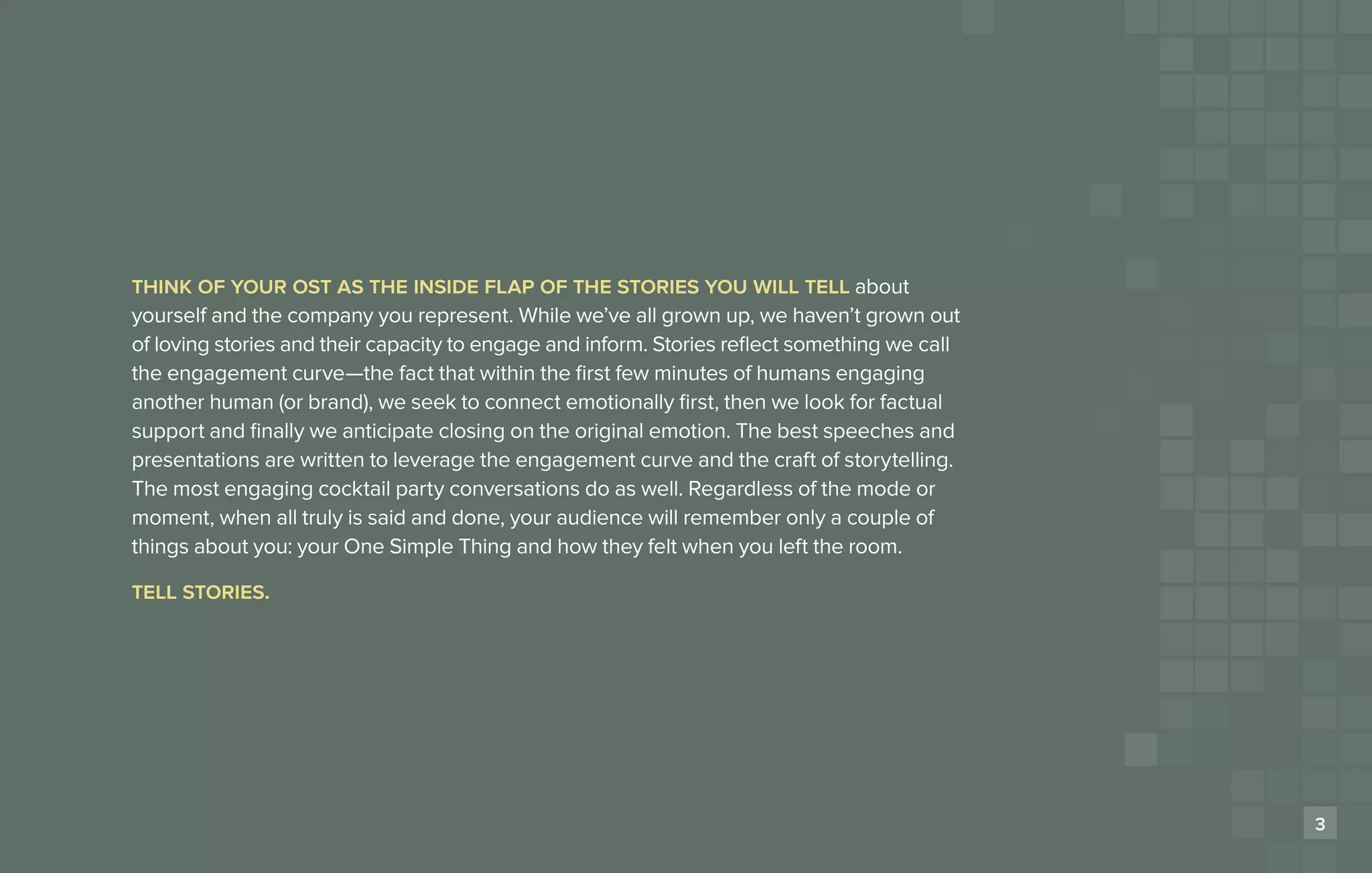 think of your ost as the inside flap of the stories you will tell about
Habit #?                    Headline
yourself and the company you represent. While we’ve all grown up, we haven’t grown out
of loving stories and their capacity to engage and inform. Stories reflect something we call
the engagement curve­ the fact that within the first few minutes of humans engaging
                         —
another human (or brand), we seek to connect emotionally first, then we look for factual
support and finally we anticipate closing on the original emotion. The best speeches and
presentations are written to leverage the engagement curve and the craft of storytelling.
The most engaging cocktail party conversations do as well. Regardless of the mode or
moment, when all truly is said and done, your audience will remember only a couple of
things about you: your One Simple Thing and how they felt when you left the room.

tell stories.




                                                                                               3
 