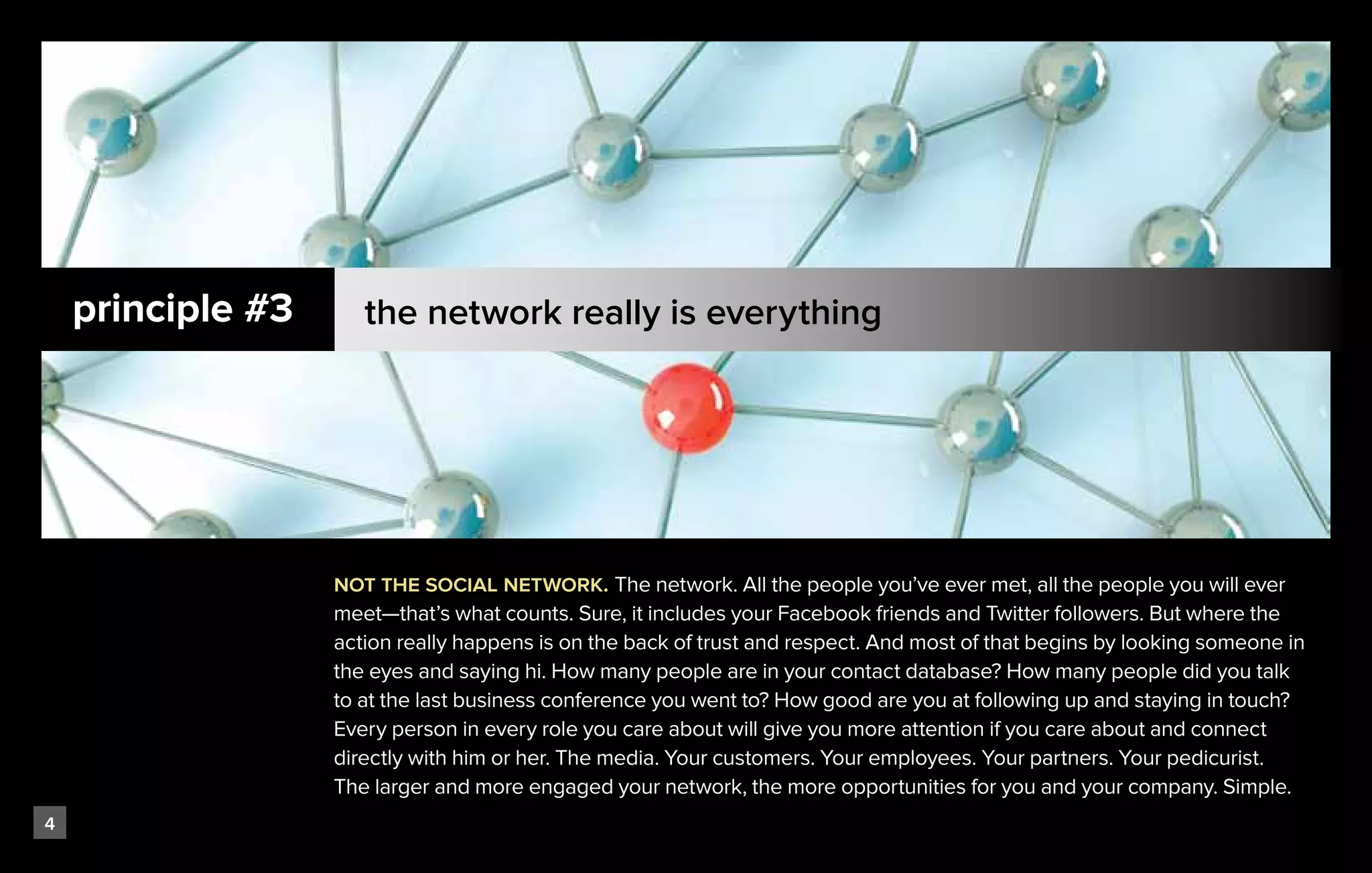principle #3      the network really is everything




                   not the social network. The network. All the people you’ve ever met, all the people you will ever
                   meet—that’s what counts. Sure, it includes your Facebook friends and Twitter followers. But where the
                   action really happens is on the back of trust and respect. And most of that begins by looking someone in
                   the eyes and saying hi. How many people are in your contact database? How many people did you talk
                   to at the last business conference you went to? How good are you at following up and staying in touch?
                   Every person in every role you care about will give you more attention if you care about and connect
                   directly with him or her. The media. Your customers. Your employees. Your partners. Your pedicurist.
                   The larger and more engaged your network, the more opportunities for you and your company. Simple.
4
 