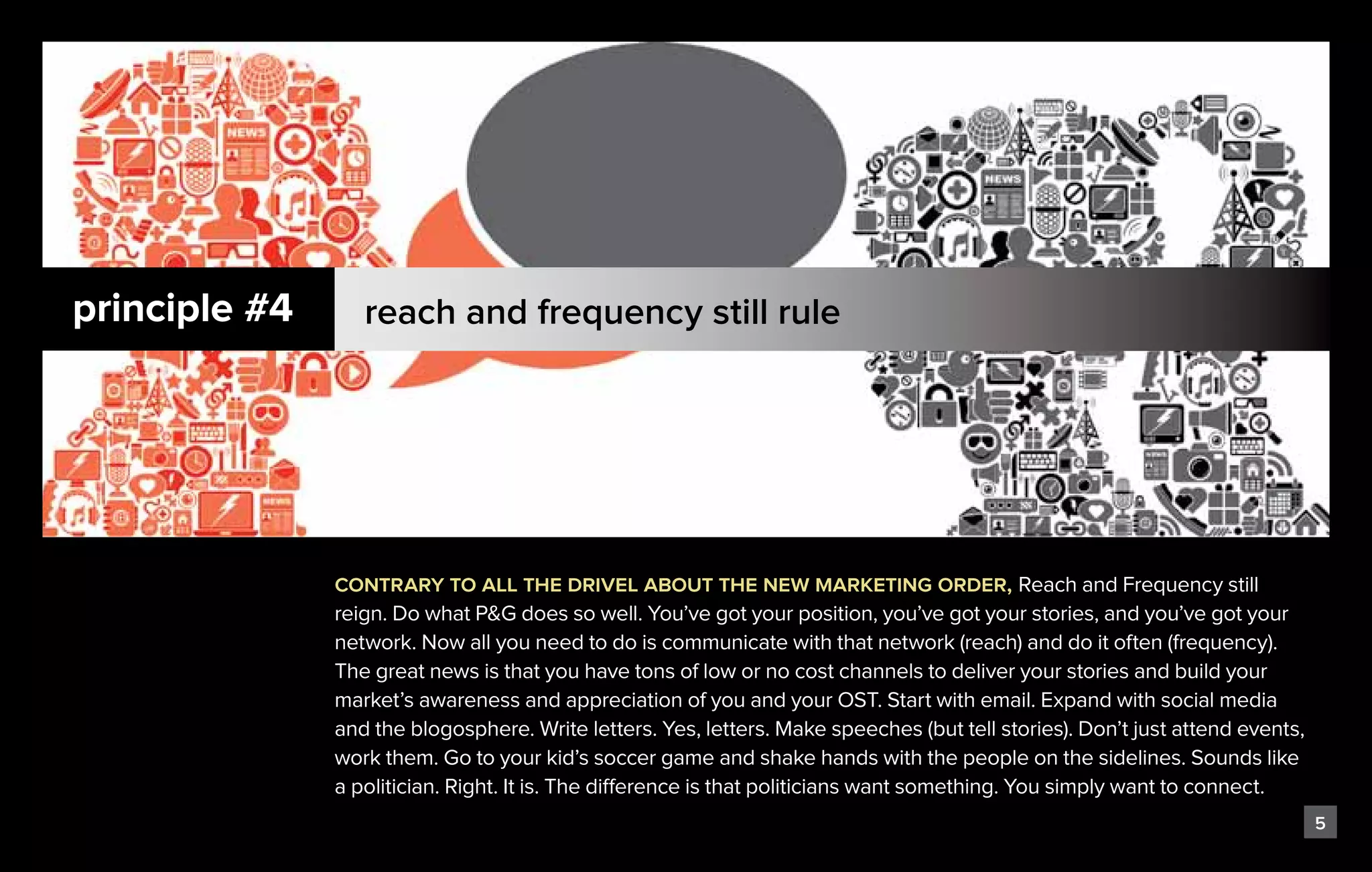 principle #4      reach and frequency still rule




               contrary to all the drivel about the new marketing order, Reach and Frequency still
               reign. Do what P&G does so well. You’ve got your position, you’ve got your stories, and you’ve got your
               network. Now all you need to do is communicate with that network (reach) and do it often (frequency).
               The great news is that you have tons of low or no cost channels to deliver your stories and build your
               market’s awareness and appreciation of you and your OST. Start with email. Expand with social media
               and the blogosphere. Write letters. Yes, letters. Make speeches (but tell stories). Don’t just attend events,
               work them. Go to your kid’s soccer game and shake hands with the people on the sidelines. Sounds like
               a politician. Right. It is. The difference is that politicians want something. You simply want to connect.
                                                                                                                               5
 