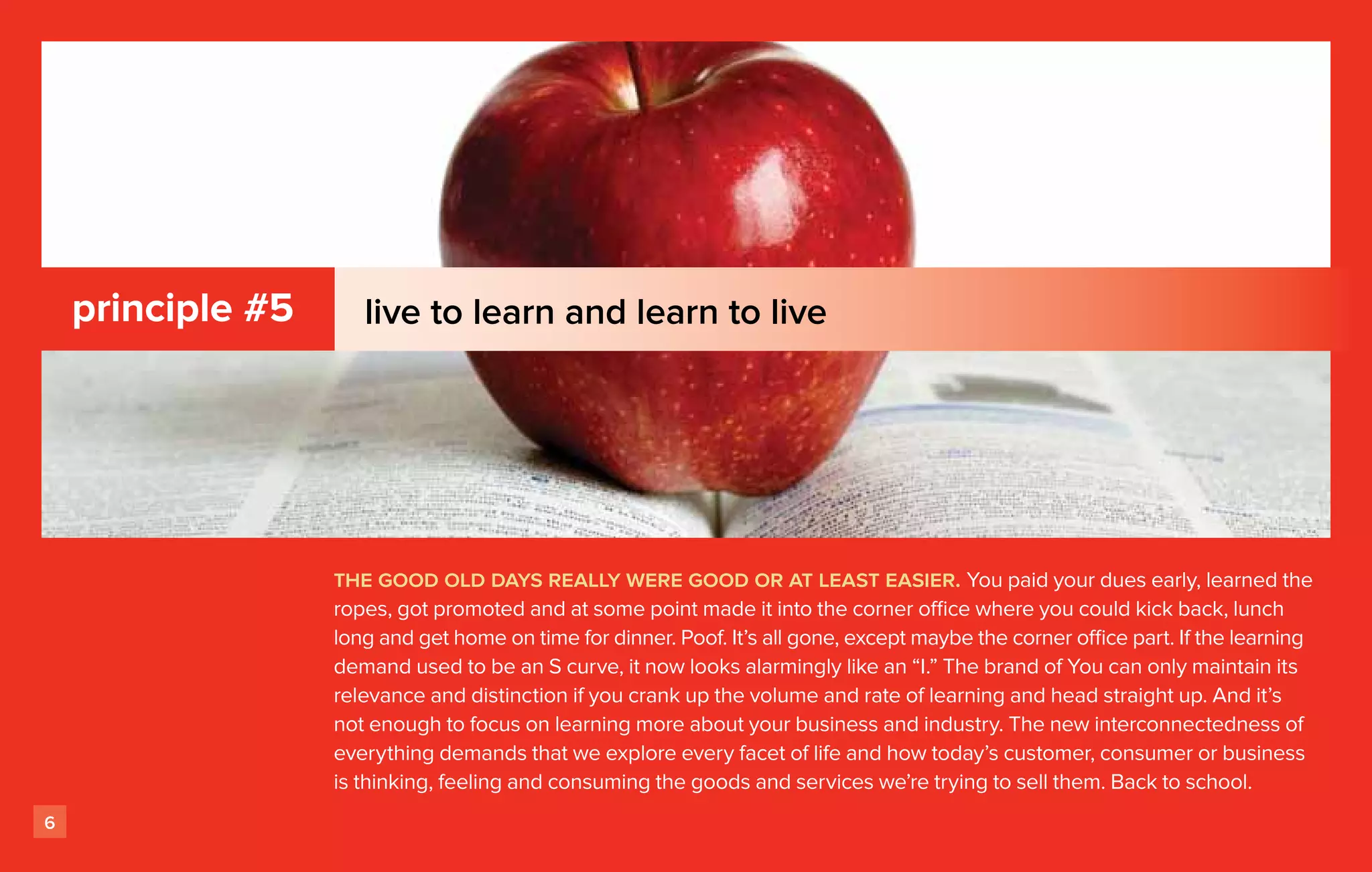 principle #5      live to learn and learn to live




                   the good old days really were good or at least easier. You paid your dues early, learned the
                   ropes, got promoted and at some point made it into the corner office where you could kick back, lunch
                   long and get home on time for dinner. Poof. It’s all gone, except maybe the corner office part. If the learning
                   demand used to be an S curve, it now looks alarmingly like an “I.” The brand of You can only maintain its
                   relevance and distinction if you crank up the volume and rate of learning and head straight up. And it’s
                   not enough to focus on learning more about your business and industry. The new interconnectedness of
                   everything demands that we explore every facet of life and how today’s customer, consumer or business
                   is thinking, feeling and consuming the goods and services we’re trying to sell them. Back to school.
6
 